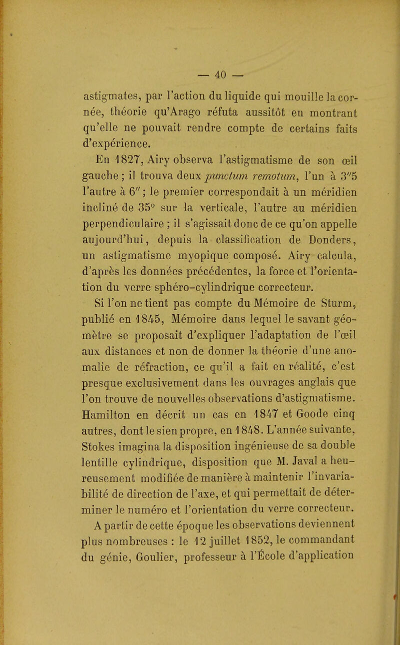 astigmates, par l'action du liquide qui mouille la cor- née, théorie qu'Arago réfuta aussitôt en montrant qu'elle ne pouvait rendre compte de certains faits d'expérience. En 1827, Airy observa l'astigmatisme de son œil gauche ; il trouva deux punctum remotum, l'un à 35 l'autre à 6 ; le premier correspondait à un méridien incliné de 35° sur la verticale, l'autre au méridien perpendiculaire ; il s'agissait donc de ce qu'on appelle aujourd'hui, depuis la classification de Donders, un astigmatisme myopique composé. Airy calcula, d'après les données précédentes, la force et l'orienta- tion du verre sphéro-cylindrique correcteur. SiTonnetient pas compte du Mémoire de Sturm, publié en 1845, Mémoire dans lequel le savant géo- mètre se proposait d'expliquer l'adaptation de l'œil aux distances et non de donner la théorie d'une ano- malie de réfraction, ce qu'il a fait en réalité, c'est presque exclusivement dans les ouvrages anglais que l'on trouve de nouvelles observations d'astigmatisme. Hamilton en décrit un cas en 1847 et Goode cinq autres, dont le sien propre, en 1848. L'année suivante, Stokes imagina la disposition ingénieuse de sa double lentille cylindrique, disposition que M. Javal a heu- reusement modifiée de manière à maintenir l'invaria- bilité de direction de l'axe, et qui permettait de déter- miner le numéro et l'orientation du verre correcteur. A partir de cette époque les observations deviennent plus nombreuses : le 12 juillet 1852, le commandant du génie, Goulier, professeur à l'École d'application