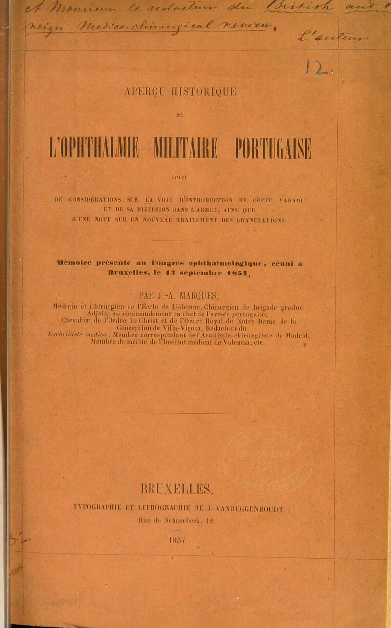 Al'ERdU HISTUlilOUE m; i;0>SII)lîUATIO>S SUK L\ VOIK u'iiVTUODUuriON OJJ CKTTL; MAfiADIi: ET DE SA DIFFUSION DANS Ii'aRMIîE, AINSI QUE. d'dNE NO'tE sur un NOlfVEAD TRAITEMENT DES GUANCJjATIONS. néiiloirc .présenté au Con^rèM oph(iiulmolosii|ue, réniii A Bruxelles, le f S septembre ««^59, PAR J.-A. MARQUES, llcilceiii cl Chirurgien <)e riicolc de Lisbonne, Chirurgien de brigade gradué, Adjoint an coinniandeinent en chef de l'armée porlugaisô, Clievalicr de l'Ordre du Clirisl et de l'Ordre Royal de Nolre-Danic de la Conception de Villa-Viçosa, Réîlaclem-(in Uselioliâale medico , Membre co^-respon'dant ite l'Académie chirurgicale de Madrid Membre de mcritc de rinstitul médical de 'Valcncia, éic 4j BRUXELLES, TYl'OCHAI'lIli; l,T IJTlIOGRAiMllK Dlî J. VANUUGGliNllUUl» I Hue de Sehneeheek. |^!. '1857