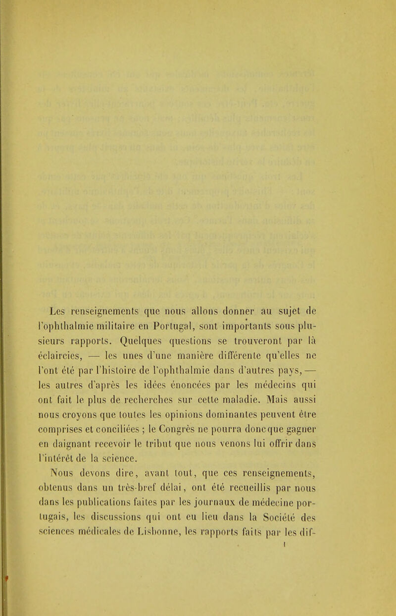 Les renseignements que nous allons donner au sujet de l'ophlhalmie militaire en Portugal, sont importants sous plu- sieurs rapports. Quelques questions se trouveront par là éclaircies, — les unes d'une manière différente qu'elles ne l'ont été par l'histoire de l'ophthalmie dans d'autres pays,— les autres d'après les idées énoncées par les médecins qui ont fait le plus de recherches sur cette maladie. Mais aussi nous croyons que toutes les opinions dominantes peuvent être comprises et conciliées ; le Congrès ne pourra donc que gagner en daignant recevoir le tribut que nous venons lui offrir dans l'intérêt de la science. Nous devons dire, avant tout, que ces renseignements, obtenus dans un très-bref délai, ont été recueillis par nous dans les publications faites par les journaux de médecine por- tugais, les discussions qui ont eu lieu dans la Société des sciences médicales de Lisbonne, les rapports faits par les dif-