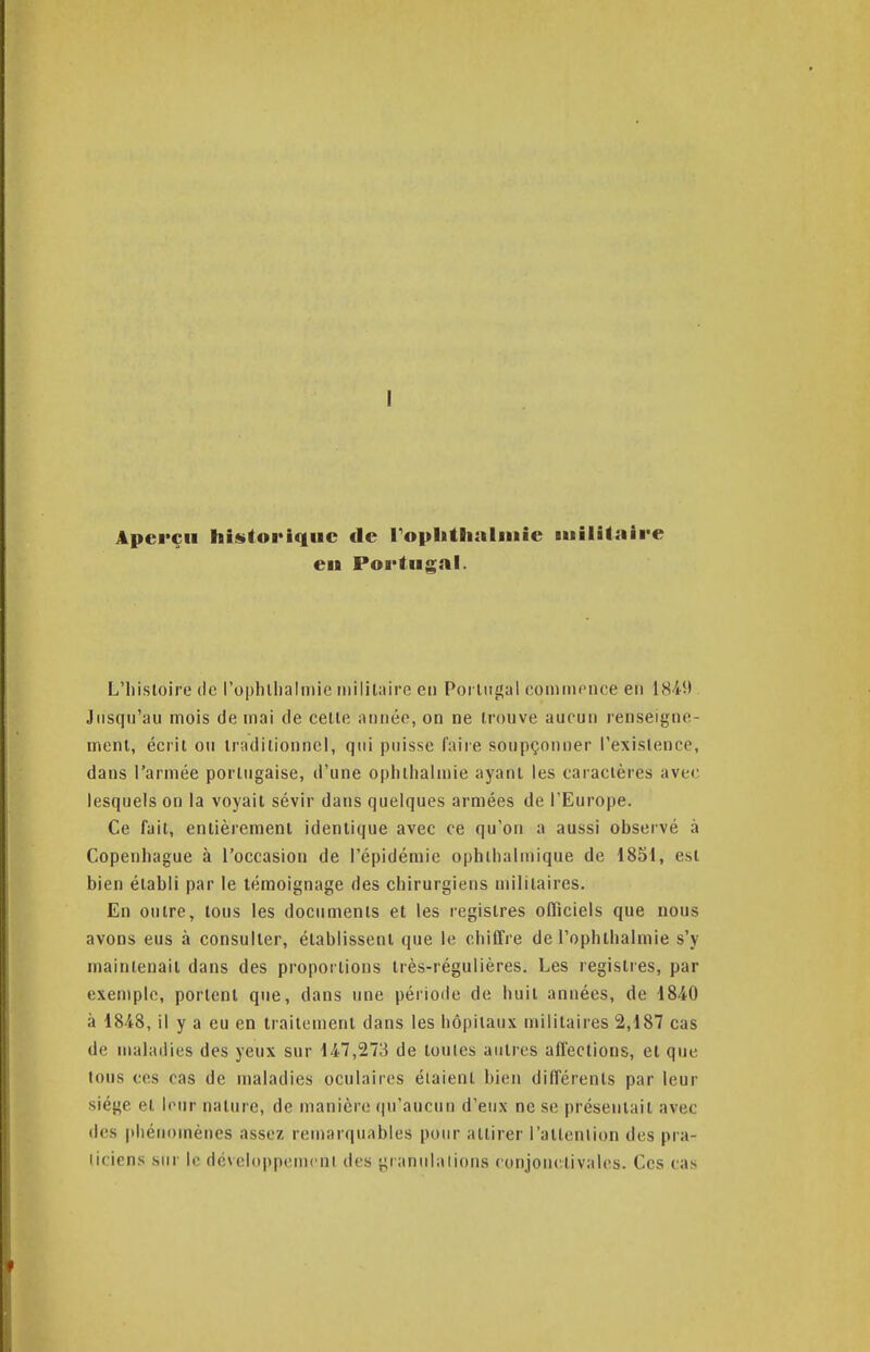 I Aperçu hinitoi'iquc de rophtlialiuie militiiire en Portugal. L'histoire de l'ophllialinic militaire en Portiijîal coniinence en IHiit Jusqu'au mois de mai de celle aoiiéo, on ne trouve aucun renseigne- ment, écrit ou traditionnel, qtii puisse faire soupçonner l'exislencc, dans l'armée portugaise, d'une opiilhalmie ayant les caractères avec lesquels on la voyait sévir dans quelques armées de l'Europe. Ce fait, entièrement identique avec ce qu'on a aussi observé à Copenhague à l'occasion de l'épidémie ophihalniique de 18S1, est bien établi par le témoignage des chirurgiens militaires. En outre, tous les documents et les registres officiels que nous avons eus à consulter, établissent que le chiffre de l'ophibalmie s'y maintenait dans des proportions très-régulières. Les registies, par exemple, portent que, dans une période de huit années, de 1840 à 1848, il y a eu en traitement dans les hôpitaux militaires 2,187 cas de maladies des yeux sur 147,273 de toutes antres affections, et que tous ces cas de maladies oculaires éiaienl bien différents par leur siège et leur nature, de manière (ju'aucun d'eux ne se présentait avec des phénomènes assez remarquables pour attirer l'attention des pra- licicns sur le ricveloppenicni des granulalions ronjonctivalcs. Ces cas