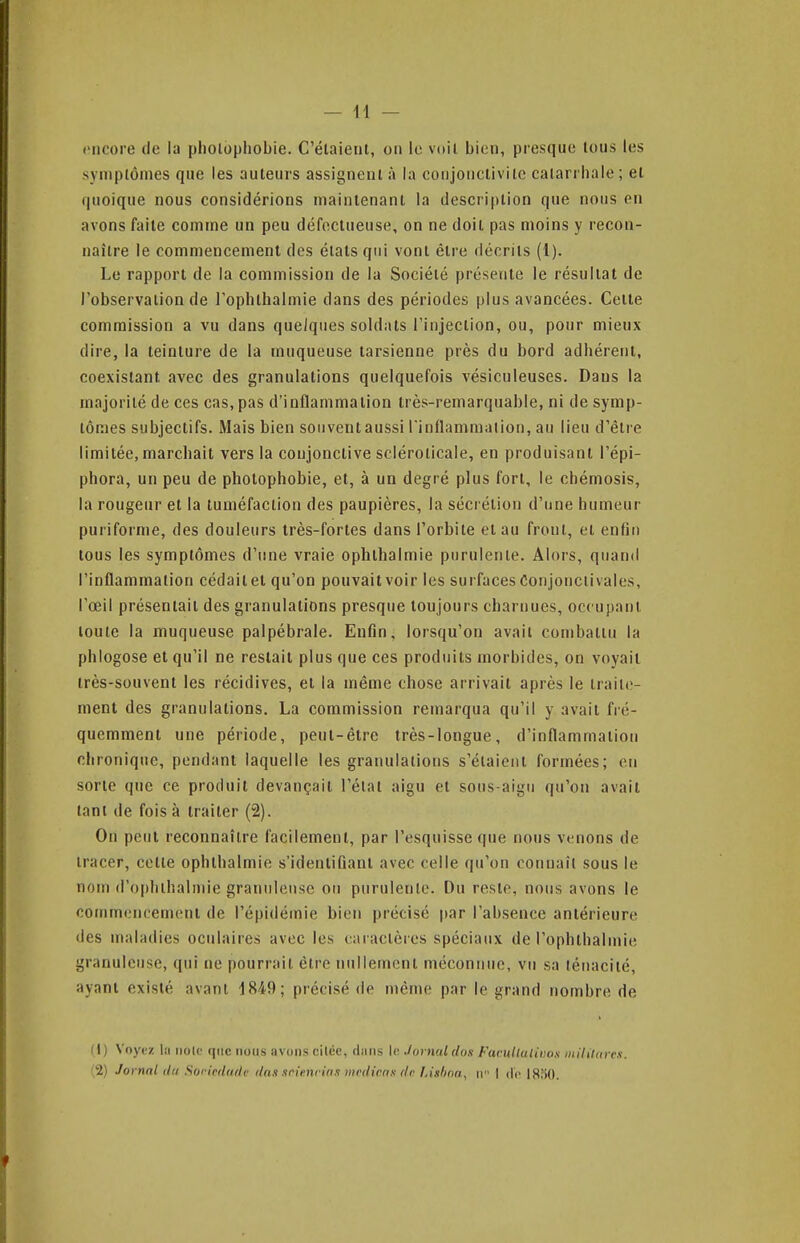 encore (le la piiolopliobie. C'élaienl, on le voil. bien, presque tous les symptômes que les auteurs assignent à la conjonctivite catarrhale; et quoique nous considérions maintenant la description que nous en avons faite comme un peu défectueuse, on ne doit pas moins y recon- naître le commencement des états qui vont être décrits (1). Le rapport de la commission de la Société présente le résultat de l'observation de rophthalmie dans des périodes plus avancées. Cette commission a vu dans quelques soldats l'injection, ou, pour mieux dire, la teinture de la muqueuse tarsienne près du bord adhérent, coexistant avec des granulations quelquefois vésiculeuses. Dans la majorité de ces cas, pas d'inflammation très-remarquable, ni de symp- tômes subjectifs. Mais bien souvent aussi l'inflammation, au lieu d'être limitée, marchait vers la coujonctive scléroticale, en produisant l'épi- phora, un peu de pholophobie, et, à un degré plus fort, le chémosis, la rougeur et la tuméfaction des paupières, la sécrétion d'une humeur puriforme, des douleurs irès-forles dans l'orbite et au front, et enfin tous les symptômes d'une vraie ophlhalmie purulente. Alors, quand l'inflammation cédait el qu'on pouvait voir les surfaces Conjonctivales, l'œil présentait des granulations presque toujours charnues, occupant toute la muqueuse palpébrale. Enfin, lorsqu'on avait combattu la phlogose et qu'il ne restait plus que ces produits morbides, on voyait très-souvent les récidives, et la même chose arrivait après le traite- ment des granulations. La commission remarqua qu'il y avait fré- quemment une période, peut-être très-longue, d'inflammation chronique, pendant laquelle les granulations s'élaiciil formées; en sorte que ce produit devançait l'état aigu et sous-aigu qu'on avait tant de fois à traiter (2). On peut reconnaître facilement, par l'esquisse que nous venons de tracer, celte ophlhalmie s'idenlifiant avec celle qu'on connaît sous le nom d'ophthalinie granuleuse ou purulente. Du reste, nous avons le commencement de l'épidémie bien précisé par l'absence antérieure des maladies oculaires avec les caractères spéciat\x de l'ophthalmie granuleuse, qui ne pourrait être nullement méconnue, vu sa ténacité, ayant existé avant 1849; précisé de même par le grand nombre de (I) Voyez la iiolc ([iic nous avons ciléc, diins \v. .1 ornai dos Facullaliuos mililures. 2) Jornnl du Soricdude dan srienrin.i iiirdicax da Lisfina, n I do 1850.