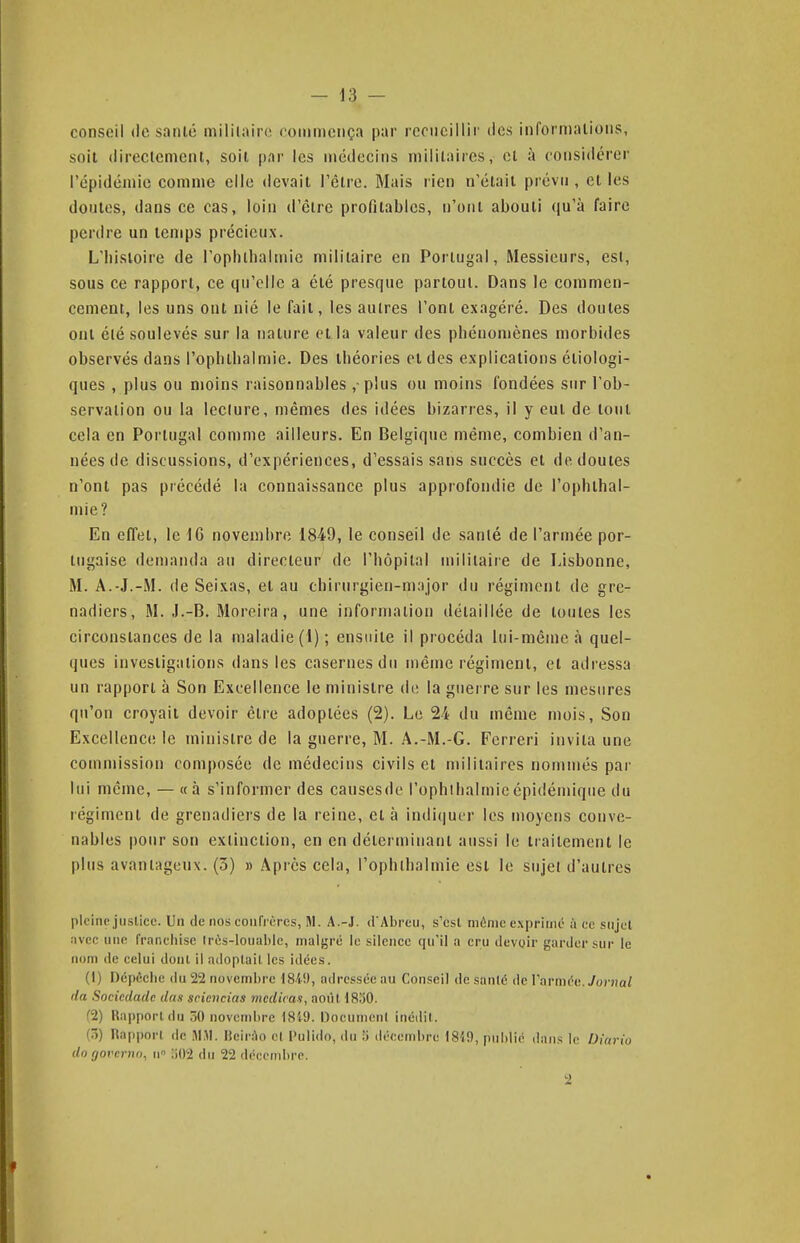 conseil de sanlé mililairo ooiiinieiiça par rcnicillir des informalions, soit directement, soit [)ar les médecins militaires, et à considérer l'épidémie comme elle devait l'être. Mais lien n'était prévn , et les doutes, dans ce cas, loin d'être profitables, n'ont abouti qu'à faire perdre un temps précieux. L'histoire de l'ophlbalmic militaire en Portugal, Messieurs, est, sous ce rapport, ce qu'elle a été presque partout. Dans le commen- cement, les uns ont nié le fait, les autres l'ont exagéré. Des doutes ont été soulevés sur la nature et la valeur des phénomènes morbides observés dans l'ophtlialmie. Des théories et des explications étiologi- ques , plus ou moins raisonnables , plus ou moins fondées sur l'ob- servation ou la leclure, mêmes des idées bizarres, il y eut de tout cela en Portugal comme ailleurs. En Belgique même, combien d'an- nées de discussions, d'expériences, d'essais sans succès et de doutes n'ont pas précédé la connaissance plus approfondie de l'ophthal- mie? En efTet, le -IG novembre 1849, le conseil de sanlé de l'armée por- tugaise demanda an directeur de l'hôpital militaire de Lisbonne, M. A.-J.-M. de Seixas, et au chirurgien-major du régiment de gre- nadiers, M. J.-B. Moreira, une information détaillée de toutes les circonstances de la maladie (1) ; ensuite il procéda lui-même à quel- ques investigations dans les casernes du même régiment, et adressa un rapport à Son Excellence le ministre de la guerre sur les mesures qu'on croyait devoir être adoptées (2). Le 24 du môme mois. Son Excellence le ministre de la guerre, M. A.-M.-G. Ferrer] invita une commission composée de médecins civils et militaires nommés par lui même, — «à s'informer des cansesde l'ophllialmieépidémique du régiment de grenadiers de la reine, et à indi(]uer les moyens conve- nables pour son extinction, en en déterminant aussi le traitement le plus avantageux. (3) » Après cela, l'ophllialmie est le sujet d'autres pleine justice. Un de nos coiifrères, M. A.-J. d'Abreu, s'est môme exprimé à ce snjcl avec line franchise tn^s-louable, malgré le silence qu'il a cru devoir garder sur le nom de celui dont il adoplail les idées. (I) Dépêche du 22 novembre 1849, adressée au Conseil de sanlé de l'armée. Jovnal lia Sociedadc dus sciencias mcdira.i, août 1830. (1) Rapport du 50 novembre 18'(9. Oocunicnl inédit. (5) Rapport de M.M. lich-ào el Pulido, <lu .'i décembre 18{9, publié dans le Diario dn govenii), ii :i02 du 22 déccndire. 2