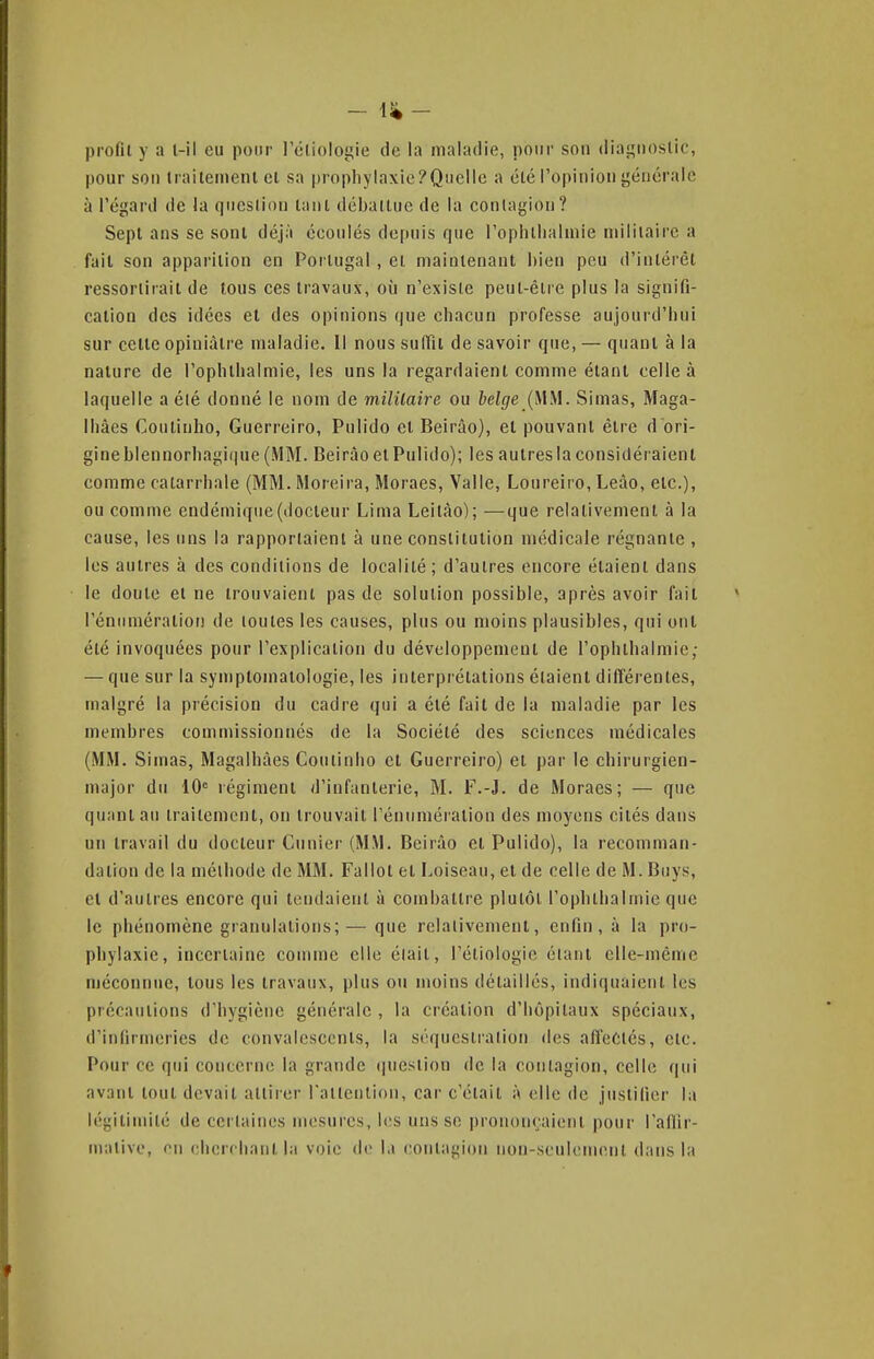 profil y a l-il eu pour l'éliologie de la malarlie, pour son diai^iioslic, pour son trailemenlcl sa propbylaxie?QiieIle a élé l'opinion içénérale à l'éganl de la qucslion lanl déballue de la contagion? Sept ans se sont déjà écoulés depuis que roplillialniie niiliiairc a fait son apparition en Portugal , et maintenant bien peu d'intérêt ressortirait de tous ces travaux, où n'existe peul-êlre plus la signifi- cation des idées el des opinions que chacun professe aujourd'hui sur celle opiniâtre maladie. Il nous suffu de savoir que, — quanl à la nature de rophlbalmie, les uns la regardaient comme étant celle à laquelle a élé donné le nom de miîilaire ou belge {\\^\. Simas, Maga- Ibâes Coutinho, Guerreiro, Pulido el Beirâo), et pouvant être dori- gine blennorbagi(]ue (MM. Beirâo el Pulido); les autres la considéraient comme catarrhale (MM. Moreira, Moraes, Valle, Loureiro, Leào, etc.), ou comme endémique (docteur Lima Leilào); —que relalivement à la cause, les uns la rapportaient à une constitution médicale régnante , les autres à des conditions de localité ; d'autres encore étaient dans le doute et ne trouvaient pas de solution possible, après avoir fait réntimératioi! de toutes les causes, plus ou moins plausibles, qui ont été invoquées pour l'explication du développement de l'ophlbalniie; — que sur la symptomatologie, les interprélalions étaient différentes, malgré la précision du cadre qui a été fait de la maladie par les membres commissionnés de la Société des sciences médicales (MM. Siinas, Magalbàes Coutinho cl Guerreiro) el par le chirurgien- major du iO régiment d'infanterie, M. F.-J. de Moraes; — que quant au traitement, on trouvait l'énumération des moyens cités dans un travail du docteur Cimier (MM. Beirâo el Pulido), la recomman- dation de la méthode de MM. Fallot et Loiseau, et de celle de M. Buys, el d'aulres encore qui tendaient à combattre plutôt l'ophlbalniie que le phénomène granulations;—que relativement, enfin, à la pro- phylaxie, incertaine comme elle était, l'étiologie étant elle-même méconnue, tous les travaux, plus ou moins détaillés, indiquaient les précautions d'hygiène générale , la création d'hôpitaux spéciaux, d'infirmeries de convalescents, la séquestration des affectés, etc. Pour ce qui concerne la grande i|uestion de la contagion, celle qui avant tout devait attirer rallenlion, car c'était à elle de justifier la légitimité de certaines mesures, les uns se prononçaietit pour l'aHir- malivo, on cherchant la voie do la contagion non-seulement dans la