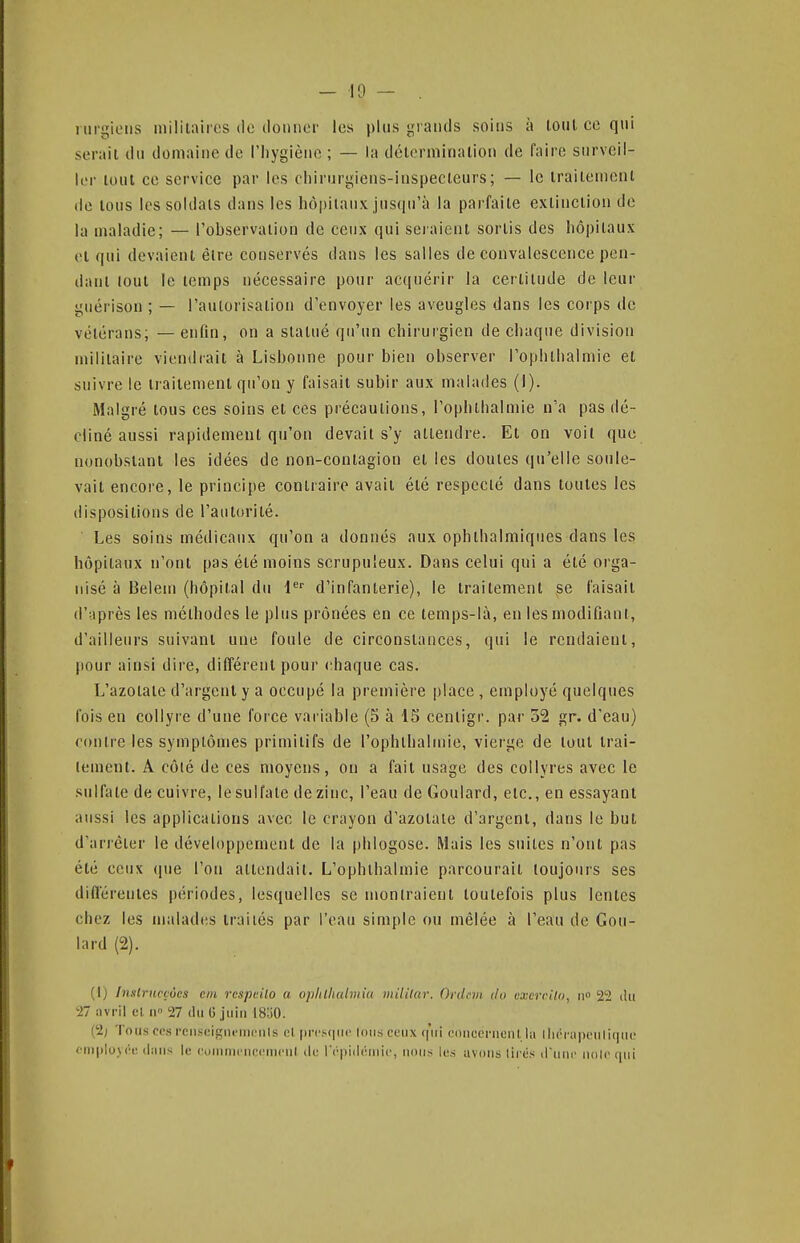 i iirgiciis militaires de donner les plus grands soins à loul ce qui serait du domaine de l'hygièno ; — la délorminalion de faire surveil- ler loul ce service par les rliirurgiens-inspecteurs; — le iraitemcnl de tous les soldais dans les hôpitaux jiis(iu'à la parfaite extinction do la maladie; — l'observation de ceux qui sciaient sortis des hôpitaux et qui devaient être conservés dans les salles de convalescence pen- dant tout le temps nécessaire pour ac(iuérir la ceilitude de leur guérison ; — l'aulorisalion d'envoyer les aveugles dans les corps de vétérans; — enfin, on a statué qu'un chirurgien de chaque division militaire viendrait à Lisbonne pour bien observer l'ophthalmie et suivre le traitement qu'on y faisait subir aux malades (I). Malgré tous ces soins et ces précautions, l'oplithalmie n'a pas dé- cliné aussi rapidement qu'on devait s'y attendre. Et on voit que nonobstant les idées de non-contagion et les doutes qu'elle soule- vait encore, le principe contraire avait été respecté dans toutes les dispositions de l'autorité. Les soins médicaux qu'on a donnés aux ophthalraiques dans les hôpitaux n'ont pas été moins scrupuleux. Dans celui qui a été orga- nisé à Beiein (hôpital du l'^'' d'infanterie), le traitement se faisait d'après les méthodes le plus prônées en ce temps-là, en les modifiant, d'ailleurs suivant une foule de circonstances, qui le rendaient, pour ainsi dire, différent pour chaque cas. L'azotate d'argent y a occupé la première place , employé quelques fois en collyre d'une force variable (5 à 15 cenligr. par 52 gr. d'eau) contre les symptômes primitifs de l'ophlhalmie, vierge de tout trai- tement. A côlé de ces moyens, on a fait usage des collyres avec le sulfate de cuivre, le sulfate de zinc, l'eau de Goulard, etc., en essayant aussi les applications avec le crayon d'azotate d'argent, dans le but d'arrêter le développement de la phlogose. Mais les suites n'ont pas été ceux (pie l'on attendait. L'ophthalmie parcourait toujours ses différentes périodes, lesquelles se montraient toutefois plus lentes chez les malades traités par l'eau simple ou mêlée à l'eau de Gou- lard (2). (1) Insiritcçôcs cm rcspdlo a opltlhalviiu mililar. Ordfiii. do vxerciUi, ii» 22 du 27 iivril cl 11 27 dii G juin 18:)0. (2; 'I ons CCS rens(3igni'nicnls cl fn-csipic Ions ceux r|'iii concernent la lliérapeuliqne < fn|)lu\('r dans le euninn'nccnicnl du rcpidéinic, nous les avons lires d'nnc noir qui