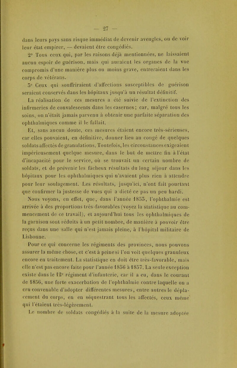 dans leurs pays sans risque iimnédiai de devenir aveugles, ou de voir leur élal empirer, — devaient êlre congédiés. 2° Tous ceux qui, par les raisons déjà mentionnées, ne laissaient aucun espoir de guérison, mais qui auraient les organes de la vue compromis d'une manière plus ou moins grave, entreraient dans les corps de vétérans. 5° Ceux qui souffriraient d'affections susceptibles de guérison seraient conservés dans les hôpitaux jusqu'à un résultat définitif. La réalisation de ces mesures a été suivie de l'extinction des infirmeries de convalescents dans les casernes; car, malgré tous les soins, on n'était jamais parvenu à obtenir une parfaite séparation des ophtbalmiques comme il le fallait. Et, sans aucun doute, ces mesures étaient encore très-sérieuses, car elles pouvaient, en définitive, donner lieu au congé de quelques soldats affectés de granulations. Toutefois, les circonstances exigeaient impérieusement quelque mesure, dans le but de mettre fin à l'état d'incapacité pour le service, où se trouvait un certain nombre de soldats, et de prévenir les fâcheux résultats du long séjour dans les hôpitaux pour les ophlhalmiques qui n'avaient plus rien à attendre pour leur soulagement. Les résultats, jusqu'ici, n'ont fait pourtant que confirmer la justesse de vues qui a dicté ce pas un peu hardi. Nous voyons, en effet, que, dans l'année J8So, Tophlbalmie est arrivée à des proportions très-favorables (voyez la statistique au com- mencement de ce travail), et aujourd'hui tous les ophthalmi(|ues de la garnison sont réduits à un petit nombre, de manière à pouvoir être reçus dans une salle qui n'est jamais pleine, à l'hôpital militaire de Lisbonne. Pour ce qui concerne les régiments des provinces, nous pouvons assurer la même chose, et c'est à peinesi l'on voit quelques granuleux encore eu traitement. La statistique en doit êlre très-favorable, mais elle n'est pas encore faite pour l'année 1836 à 1857. La seule exception existe dans le 12<= régiment d'infanterie, cai' il a eu, dans le courant de 1850, une forte exacerbation de l'oplilhalmie contre laquelle ou a cru convenable d'adopter différentes mesures, entre autres le dépla- cement du corps, en en séquestrant tous les affectés, ceux même qui I étaient très-légèrement. l.v. nombre do soldais congédiés à la suite de la mesure adoptée