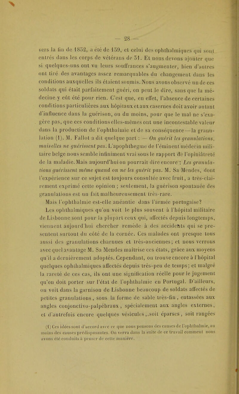 vers la (iii de 1852, a été de 159, et celui dos ophlli;iliniqiic's qui soni entrés dans les corps de vcléraiis de 51. El nous devons ajouter que si quelques-uns ont vu leurs soulîiances s'augmenler, bien d'autres ont tiré des avantages assez remarquables du cbangement dans les conditions auxquelles ils étaient soumis. Nous avonsobservé un de ces soldats qui était parfaitement guéri, on peut le dire, sans que la mé- decine y eût été pour rien. C'est que, en effet, l'absence de certaines conditions particulières aux hôpitaux eiaux casernes doit avoir autant d'influence dans la guérison, ou du moins, pour que le mal ne s'exa- gère pas, que ces conditions elles-mêmes ont une incontestable valeur dans la production de l'ophlbalmie et de sa conséquence — la granu- lation {]). M. Fallot a dit quelque part : — On guérit les granulations, maisclles ne guérissent pas. L'apoplitbegine de l'éminenl médecin mili- taire belge nous semble infiniment vrai sous le rapport de l'opiniâtreté de la maladie. Mais aujourd'hui on pourrait dire encore ; Les granula- tions guérissent même quand on ne les guérit pas. M. Sa Mendes, dont l'expéiience sur ce sujet est toujours consultée avec fruit, a très-clai- rement exprimé cette opinion ; seulement, la guérison spontanée des granulations est un fait malheureusement très-rare. Mais l'ophthalmie est-elle anéantie dans l'armée portugaise? Les opiilhalmiques qu'on voit le plus souvent à l'hôpital militaire de Lisbonne sont pour la plupart ceux qui, affectés depuis longtemps, viennent aujourd'hui chercher remède à des accidents qui se i)re- sentent sui tout du côté de la coi née. Ces malades ont presque tous aussi des granulations charnues et très-anciennes; et nous verrous avec quel avantage M. Sa Mendes maîtrise ces états, grâce aux moyens qu'il a dernièrement adoptés. Cependant, on trouve encore à l'hôpital quelques ophlhalmiques affectés depuis très-peu de temps; et malgré la l arelé de ces cas, ils ont une signilication réelle pour le jugement qu'on doit porter sui' l'étal de l'ophlbalmie en Portugal. D'ailleurs, on voit dans la garnison de Lisbonne beaucoup de soldats aifeclés de petites granulations, sous la forme de sable Irès-fin, entassées aux angles conjonctivo-palpébraux , spécialemeni aux angles externes, et d'autrefois encore quelques vésicules,.soit éparses , soil rangées (l)Ccs idées sont il'uccoiil avec te que nous pensons tlescauscsdel'oplillialmie,iui moins lies causes prédisposâmes. On verra dans la snile de te travail commeni nous avons élé conduits ii penser de celle manière.