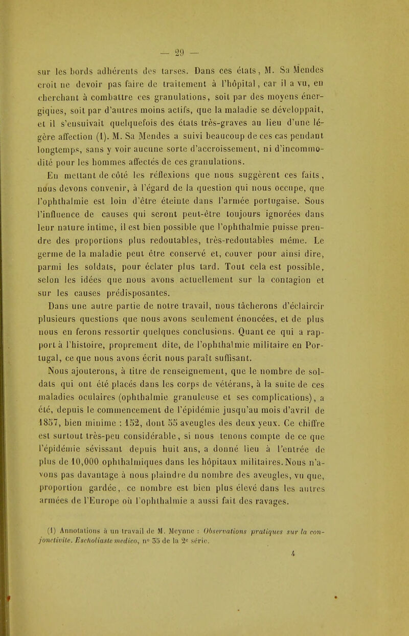 sur les bords adhérerils ilos tarses. Dans ces étals, M. Sa Mendes croit ne devoir pas faire de traitement à l'hôpital, car il a vu, en ohercliani à combattre ces granulations, soit par des moyens éner- giqiies, soit par d'autres moins actifs, que la maladie se développait, et il s'ensuivait quelquefois des étals très-graves au lieu d'une lé- gère affection (1). M. Sa Mendes a suivi beaucoup de ces cas pendant longtemps, sans y voir aucune sorte d'accroissement, ni d'incommo- dité pour les hommes affectés de ces granulations. Eu mettant de côté les réflexions que nous suggèrent ces faits, nous devons convenir, à l'égard de la question qui nous occupe, que l'ophlhalmie est loin d'être éteinte dans l'armée portugaise. Sous l'influence de causes qui seront peut-être toujours ignorées dans leur nature intime, il est bien possible que l'ophlhalmie puisse pren- dre des proportions plus redoutables, très-redoutables même. Le germe de la maladie peut êlre conservé et, couver pour ainsi dire, parmi les soldais, pour éclater plus lard. Tout cela est possible, selon les idées que nous avons actuellement sur la contagion et sur les causes prédisposantes. Dans une autre partie de notre travail, nous lâcherons d'éclaircir plusieurs questions que nous avons seulement énoncées, et de plus nous en ferons ressortir quelques conclusions. Quant ce qui a rap- [lort à rhisloire, proprement dile, de l'ophlhalmie militaire en Por- tugal, ce que nous avons écrit nous paraît suffisant. Nous ajouterons, à litre de renseignement, que le nombre de sol- dats qui ont été placés dans les corps de vétérans, à la suite de ces maladies oculaires (ophlhalmie granuleuse et ses complications), a élé, depuis le commencement de l'épidémie jusqu'au mois d'avril de 1857, bien minime : 152, dont 55 aveugles des deux yeux. Ce chifl're est surtout très-peu considérable, si nous tenons compte de ce que l'épidémie sévissant depuis huit ans, a donné lieu à l'eulrée de plus de 10,000 ophlhalmiques dans les hôpitaux militaires. Nous n'a- vons pas davantage à nous idaindre du nombre des aveugles, vu que, proportion gardée, ce nombre est bien plus élevé dans les autres armées de l'Europe oii l'ophlbalmie a aussi fait des ravages. (1) Annotations à un travail lic M. Mcynnc : Obscrxmtions pratiques sur la ron- jonclivilc. Esclioliaste medico, n 55 de la 2^ série.