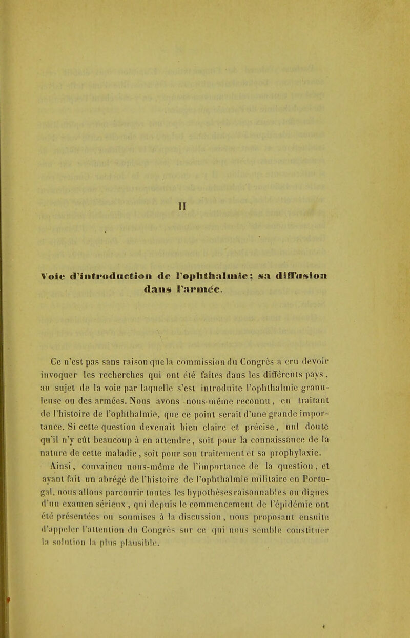 II Voie (riiitfodnctioii de ToplithalniSe; sa difTiision flaii«» Farinée. Ce n'esi pas sans raison qnela commission du Congrès a cru devoir invoquer les recherches qui ont été faites dans les différents pays, ail sujet de la voie par laquelle s'est introduite l'oplithalmie granu- leuse ou des armées. Nous avons noiis-mémc reconnu, eu traitant de rhisloire de rophlhalmie, que ce point serait d'une grande impor- tance. Si cette question devenait bien claire et précise, nul doute qu'il n'y eût beaucoup à en attendre, soit pour la connaissance de la nature de cette maladie, soit pour son traitement et sa prophylaxie. Ainsi, convaincu nous-mcme de l'importance de la question, et ayant fait un abrégé de l'histoire de l'ophlhalmie militaire en Portu- gal, nous allons parcourir tontes les hypothèses raisonnables ou dignes d'un examen sérieux , qui depuis le commencement de l'épidémie ont été présentées ou soumises à la discussion, nous proposant ensuite d'a|)|»(;l(;r raltention du Congrès sur ce (lui nous senihle constituer la soiiiliou l;i plus plausible.