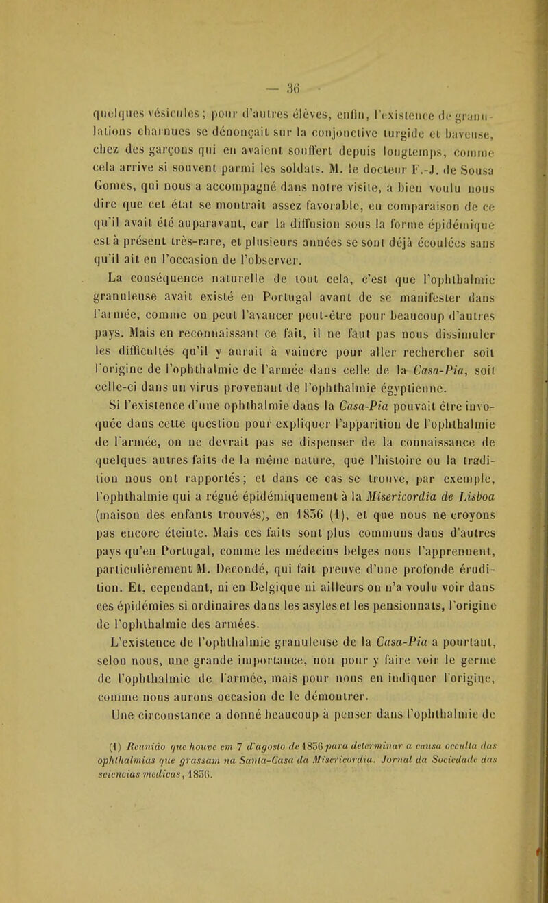 quelques vésicules ; pour d'aulres élèves, enfin, lY-xislence de granu- lalions cliarnncs se dénonçait sur la conjonclivc lurgide cl baveuse, chez dos garçons qui en avaient soullerl depuis longtemps, conuno cela arrive si souvent parmi les soldats. M. le docteur F.-J. de Sousa Gomes, qui nous a accompagné dans noire visite, a bien voulu nous dire que cet état se montrait assez favorable, en comparaison de ce qu'il avait été auparavant, car la diffusion sous la forme épidémique est à présent très-rare, el plusieurs années se soni déjà écoulées sans qu'il ait eu l'occasion de l'observer. La conséquence naturelle de loul cela, c'est que l'ophlbalmie granuleuse avait existé en Portugal avant de se manifester dans l'armée, comme on peut l'avancer pent-êlre pour beaucoup d'autres pays. Mais en reconnaissant ce fait, il ne faut pas nous dissimuler les difficultés qu'il y aurait à vaincre pour aller rechercher soit l'origine de l'ophlbalmie de l'armée dans celle de la Casa-Pia, soil celle-ci dans un virus provenant de l'oplithalmie égyptienne. Si l'existence d'une ophthalmie dans la Casa-Pia pouvait être invo- quée dans celte question pour expliquer l'apparition de l'ophlbalmie de Tarmée, on ne devrait pas se dispenser de la connaissance de quelques autres faits de la même nature, que l'histoire ou la tradi- tion nous ont rapportés; el dans ce cas se trouve, par exemple, l'ophlbalmie qui a régné épidémiquemenl à la Misericordia de Lisboa (maison des enfants trouvés), en 1856 (1), et que nous ne croyons pas encore éteinte. Mais ces faits sont plus communs dans d'autres pays qu'en Portugal, comme les médecins belges nous l'apprennent, particnlièremenl M. Dccondé, qui fait preuve d'une profonde érudi- tion. Et, cependanl, ni en Belgique ni ailleurs on n'a voulu voir dans ces épidémies si ordinaires dans les asyleset les pensionnats, l'origine de l'ophlbalmie des armées. L'existence de l'ophlbalmie granuleuse de la Casa-Pia a pourtant, selon nous, une grande importance, non pour y faire voir le germe de l'ophlbalmie de l arméc, mais pour nous en indiquer Torigiae, comme nous aurons occasion de le démontrer. Une circonstance a donné beaucoup à penser dans l'ophtlialmie de (1) Reuniào que liouve eni 1 d'agoslo de i^iâGpara delcrminar a causa occulta dun ophlhalmias que (jrussam na Santa-Casa da Misericordia. Jorind da Sociedade das sciciicias inedicas, 183G.