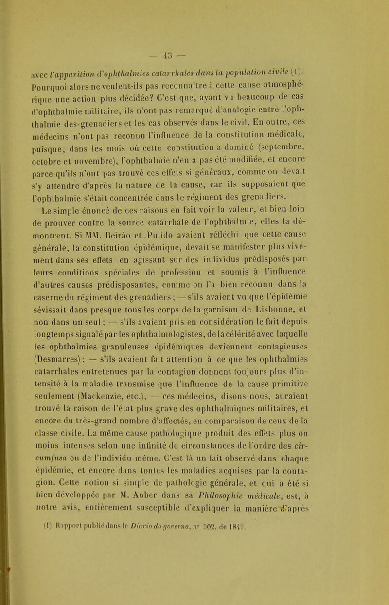 avec iapparition iroplithalmics calarrhalcs dans la populalion civile ( l). Pourquoi alors ne veiilonl-ils pas reconnaître à celle cause almosphé- rique une action plus décidée? C'est que, ayant vu beaucoup de cas d'ophthalmie militaire, ils n'ont pas remarqué d'analogie entre l'oph- ihalniie des-grenadiers et les cas observés dans le civil. En outre, ces médecins n'ont pas reconnu l'influence de la constitution médicale, puisque, dans les mois où cette constitution a dominé (septembre, octobre et novembre), l'ophlbalmie n'en a pas élé modifiée, et encore parce qu'ils n'ont pas trouvé ces effets si généraux, comme on devait s'y attendre d'après la nature de la cause, car ils supposaient que l'ophlbalmie s'élail concentrée dans le régiment des grenadiers. Le simple énoncé de ces raisons en fait voir la valeur, et bien loin de prouver contre la source catarrhale de l'ophlbalmie, elles la dé- montrent. Si MM. Beirào et .Pulido avaient réfléchi que cette cause générale, la constitution épidémique, devait se manifester plus vive- ment dans ses effets en agissant sur des individus prédisposés par. leurs conditions spéciales de profession et soumis à l'influence d'autres causes prédisposantes, comme on l'a bien reconnu dans la caserne du régiment des grenadiers ; — s'ils avaient vu ((ue l'épidémie sévissait dans presque tous les corps de la garnison de Lisbonne, et non dans un seul ; — s'ils avaient pi is en considération le fait depuis longtemps signalé par les ophthalmologisles, de la célérité avec laquelle les ophthalmies granuleuses épidémiques deviennent contagieuses (Desmarres) ; — s'ils avaient fait attention à ce que les ophthalmies catarrhales entretenues par la contagion donnent toujours plus d'in- tensité à la maladie transmise que l'influence de la cause primitive seulement (Mackenzie, etc.), — ces médecins, disons-nous, auraient trouvé la raison de l'étal plus grave des ophlhalmiques militaires, et encore du très-grand nombre d'affectés, en comparaison de ceux de la classe civile. La même cause pathologique produit des effets plus ou moins intenses selon une infinité de circonstances de l'ordre des cir- cumfusa ou de l'individu même. C'est là un l'ait observé dans chaque épidémie, et encore dans tontes les maladies acquises par la conta- gion. Cotte notion si simple de pathologie générale, et qui a été si bien développée par M. Âuber dans sa Philosophie médicale, est, à notre avis, entièrement susceptible d'expliquer la manière d'après (I) R.ipporl public' .Ifin'i Ir Dini-io do f/nyciiio, ir 1)02, dfi I8i!).