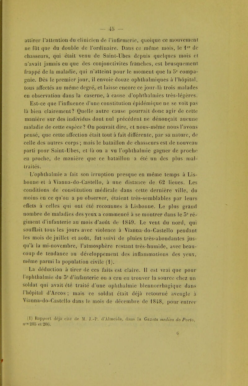 ailirer ralicnlion du clinicien de i'iiifirnierie, quoique ce mouveineni ne fûl que du double de l'ordinaiie. Dans ce même mois, le i de chasseurs, qui élail venu de Sainl-Ubes depuis quelques mois e( n'avail jamais eu que des conjoncliviles franches, esl brusquemenl. frappé de la maladie, qui n'alteini pour le uïoment que la 5° compa- gnie. Dès le premier jour, il envoie douze ophihalmiques à l'hôpilal, tous affectés au même degré, et laisse encore ce jour-là trois malades en observation dans la caserne, à cause d'ophihalmies très-légères. Est-ce que l'influence d'une constitution épidémique ne se voit pas là bieu clairement? Quelle autre cause pourrait donc agir de cette manière sur des individus dont nul précédent ne dénonçait aucune maladie de cette espèce? On pouvait dire, et nous-même nous l'avons pensé, que cette affection était tout à fait différente, par sa nature, de celle des autres corps; mais le bataillon de chasseurs est de nouveau parti pour Saint-Ubes, et là on a vu l'ophlbalmie gagner de procho en proche, de manière que ce bataillon a été un des plus mal- traités. L'ophlbalmie a fait son irruption presque en même temps à Lis- bonne et à Vianna-do-Casiello, à une distance de 62 lieues. Les conditions de constitution médicale dans celle dernière ville, du moins en ce qu'on a pu observer, étaient très-semblables par leurs effets à celles qui ont été reconnues à Lisbonne. Le plus grand nombre de maladies des yeux a commencé à se montrer dans le 5^ ré- giment d'infanterie au mois d'août de 1849. Le vent du nord, qui soufflait tous les jours avec violence à Vianna do-Caslello pendant les mois de juillet et août, fut suivi de pluies très-abondantes jus- qu'à la mi-novembre, l'atmosphère restant très-humide, avec beau- coup de tendance au développement des inflammations des yeux, même parmi la population civile (1). La déduction à tirer de ces faits est claire. Il est vrai que pour l'ophlbalmie du 3= d'infanierie on a cru en trouver la source chez un soldat qui avait été traité d'une opiilhalmie blennorrhagique dans l'hôpital d'Arcos ; mais ce soldat était déjà retourné aveugle à Vianna-do-Castcllo dans le mois de décembre de I8i8, pour entrer (I) Kappori (Irjii filé i|p .M. .1.-1'. d'Aliiicidii, iLui.s la Gazela mediea do Porto. Il» 20;i el 200.