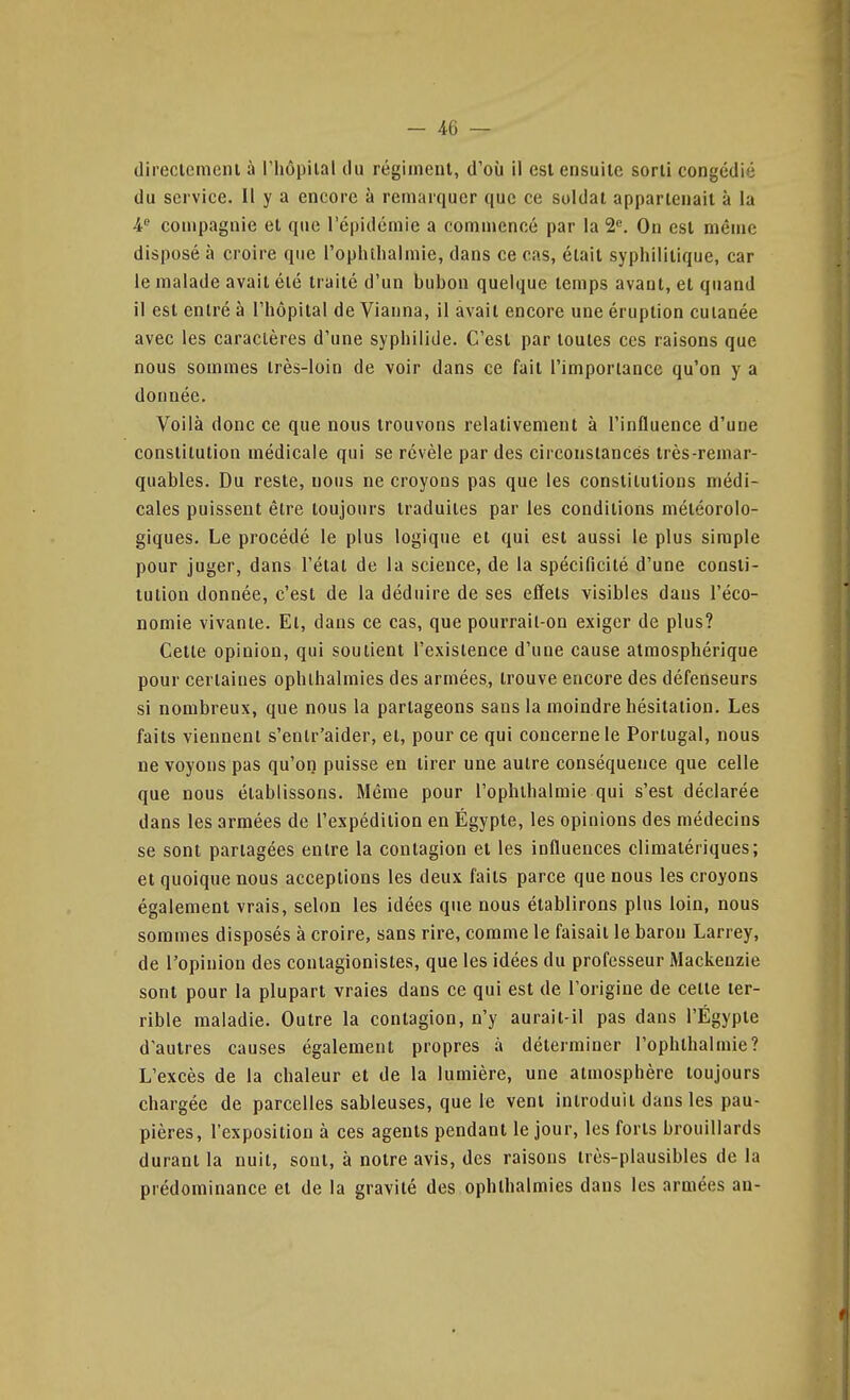 direclemcni à l'hôpiial du régiment, d'où il est ensuite sorti congédié du service. Il y a encore à remarquer que ce soldai appartenait à la 4 compagnie et que l'épidémie a commencé par la S». On est même disposé à croire que rophilialmie, dans ce cas, était syphilitique, car le malade avait été traité d'un bubon quelque temps avant, et quand il est entré à l'hôpital de Vianna, il avait encore une éruption cutanée avec les caractères d'une syphilide. C'est par toutes ces raisons que nous sommes très-loin de voir dans ce fait l'importance qu'on y a donnée. Voilà donc ce que nous trouvons relativement à l'influence d'une constitution médicale qui se révèle par des circonstances très-remar- quables. Du reste, nous ne croyons pas que les constitutions médi- cales puissent être toujours traduites par les conditions météorolo- giques. Le procédé le plus logique et qui est aussi le plus simple pour juger, dans l'état de la science, de la spécificité d'une consti- tution donnée, c'est de la déduire de ses effets visibles dans l'éco- nomie vivante. El, dans ce cas, que pourrail-on exiger de plus? Cette opinion, qui soutient l'existence d'une cause atmosphérique pour certaines ophlhalmies des armées, trouve encore des défenseurs si nombreux, que nous la partageons sans la moindre hésitation. Les faits viennent s'entr'aider, et, pour ce qui concerne le Portugal, nous ne voyons pas qu'on puisse eu tirer une autre conséquence que celle que nous établissons. Même pour i'ophthalmie qui s'est déclarée dans les armées de l'expédition en Égypte, les opinions des médecins se sont partagées entre la contagion et les influences climatériques; et quoique nous acceptions les deux faits parce que nous les croyons également vrais, selon les idées que nous établirons plus loin, nous sommes disposés à croire, sans rire, comme le faisait le baron Larrey, de l'opinion des contagionisles, que les idées du professeur Mackenzie sont pour la plupart vraies dans ce qui est de l'origine de celle ter- rible maladie. Outre la contagion, n'y aurait-il pas dans l'Egypte d'autres causes également propres à déterminer I'ophthalmie? L'excès de la chaleur et de la lumière, une atmosphère toujours chargée de parcelles sableuses, que le vent iniroduii dans les pau- pières, l'exposition à ces agents pendant le jour, les forts brouillards durant la nuit, sont, à notre avis, des raisons très-plausibles de la prédominance et de la gravité des ophlhalmies dans les armées an-