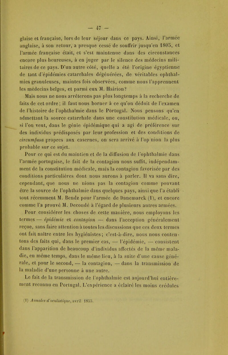 glaise et française, lors de leur séjour dans ce pays. Ainsi, rarmce anglaise, à son retour, a presque cessé de souffrir jusqu'en 1805, et l'armée française était, et s'est maintenue dans des circonstances encore plus heureuses, à en juger par le silence des médecins mili- taires de ce pays. D'un autre côté, quelle a été l'origine égyptienne de tant d'épidémies calarrliales dégénérées, de véritables opliihal- niies granuleuses, maintes fois observées, comme nous l'apprennent les médecins belges, et parmi eux M. Hairion? Mais nous ne nous arrêterons pas plus longtemps à la recherche de faits de cet ordre; il faut nous borner à ce qu'on déduit de l'examen de l'histoire de rophthalmie dans le Portugal. Nous pensons qu'en admettant la source caiarrhale dans une constitution médicale, ou, si l'on veut, dans le génie épidémique qui a agi de préférence sur des individus prédisposés par leur profession et des conditions de circiimfusa propres aux casernes, on sera arrivé à l'op'nion la plus probable sur ce sujet. Pour ce qui est du maintien et de la diffusion de l'ophihalmie dans l'armée portugaise, le fait de la contagion nous suffit, indépendam- ment dé la constitution médicale, mais la contagion favorisée par des conditions particulières dont nous aurons à parler. Il va sans dire, cependant, que nous ne nions pas la contagion comme pouvant être la source de l'ophihalmie dans quel(|ues pays, ainsi que l'a établi tout récemment M. Bendz pour l'armée de Danemarck (1), et encore comme l'a prouvé M. Decondé à l'égard de plusieurs autres armées. Pour considérer les choses de celte manière, nous employons les termes — épidémie et contagion — dans l'acception généralement reçue, sans faire attention à toutes les discussions que ces deux termes ont fait naître entre les hygiénistes; c'est-à-dire, nous nous conten- tons des faits qui, dans le premier cas, — l'épidémie, — consistent dans l'apparition de beaucoup d'individus affectés de la même mala- die, en même temps, dans le même lieu, à la suile d'une cause géné- rale, et pour le second, — la contagion, — dans la transmission de la maladie d'une personne à une autre. Le fait de la transmission de l'ophlbalmic est aujourd'hui entière- ment reconnu en Portugal. L'expérience a éclairé les moins crédules (I) Annales d'oculislirinc,a\r]\ IStj.'i.