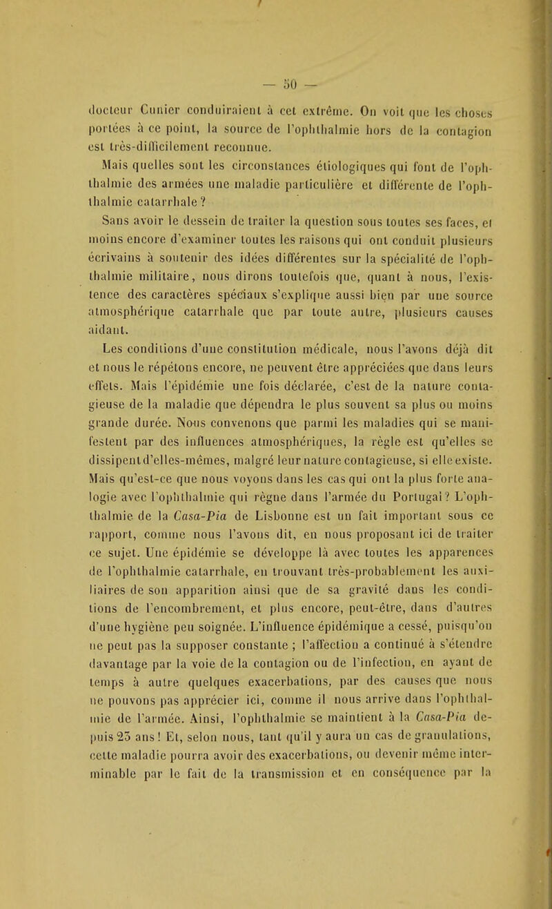 docteur Cunicr conduiraicnl à cet cxlrêtiie. On voit que les choses portées à ce point, la source de ropiiliialinie hors de la contagion est irès-diiricilement reconnue. Mais quelles sont les circonstances éiiologiques qui font de l'oph- thalmie des armées une maladie particulière et différente de l'oph- thalmie catarrhale ? Sans avoir le dessein de traiter la question sous toutes ses faces, ei moins encore d'examiner toutes les raisons qui ont conduit plusieurs écrivains à soutenir des idées différentes sur la spécialité de l'oph- ihalmie militaire, nous dirons toutefois que, quant à nous, l'exis- tence des caractères spéciaux s'explique aussi hien par une source atmosphérique catarrhale que par toute autre, plusieurs causes aidant. Les conditions d'une constitution médicale, nous l'avons déjà dit et nous le répétons encoi e, ne peuvent être appréciées que dans leurs effets. Mais l'épidémie une fois déclarée, c'est de la nature conta- gieuse de la maladie que dépendra le plus souvent sa plus ou moins grande durée. Nous convenons que parmi les maladies qui se mani- festent par des influences atmosphériques, la règle est qu'elles se dissipentd'elles-mêmes, malgré leur nature contagieuse, si elleexisle. Mais qu'est-ce que nous voyons dans les cas qui ont la plus forte ana- logie avec l'opîithalmie qui règne dans l'armée du Portugal? L'oph- thalmie de la Casa-Pia de Lishonne est un fait important sous ce rapport, comme nous l'avons dit, en nous proposant ici de traiter ce sujet. Une épidémie se développe là avec toutes les apparences de l'ophthalmie catarrhale, en trouvant très-probablement les auxi- liaires de son apparition ainsi que de sa gravité dans les condi- tions de l'encombrement, et plus encore, peut-être, dans d'autres d'une hygiène peu soignée. L'influence épidémique a cessé, puisqu'on ne peut pas la supposer constante ; l'affection a continué à s'étendre davantage par la voie de la contagion ou de l'infection, en ayant de temps à autre quelques exacerbations, par des causes que nous ne pouvons pas apprécier ici, comme il nous arrive dans l'ophllial- mie de l'armée. Ainsi, l'opîithalmie se maintient à la Casa-Pia de- puis 23 ans! Et, selon nous, tant ((u'il y aura un cas de granulations, celte maladie pourra avoir des exacerbations, ou devenir même inter- minable par le fait de la transmission et en conséquence par la