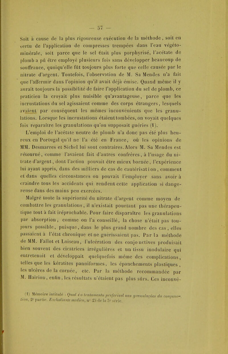 Soil à cause île la plus rigoureuse exécution de la méthode, soit eu vertu de l'application de compresses trempées dans l'eau végéto- minérale, soil parce que le sel était plus porpliyrisé, l'acétate de l)loml) a pù être employé plusieurs fois sans développer beaucoup de souirrance, quoiqu'elle fût toujours plus forte que celle causée par le nitrate d'argent. Toutefois, l'observation de M. Sa Mendes n'a fait que l'affermir dans l'opinion qu'il avait déjà émise. Quand même il y aurait toujours la possibilité de faire l'application du sel de plomb, ce praticien la croyait plus nuisible qu'avantageuse, parce que les incrustations du sel agissaient comme des corps étrangers, lesquels avaient par conséquent les mêmes inconvénients que les granu- lations. Lorsque les incrustations étaient tombées, on voyait quelques fois reparaître les granulations qu'on supposait guéries (1). L'emploi de l'acétate neutre de plomb n'a donc pas été plus heu- reux en Portugal qu'il ne l'a été en France, où les opinions de MM. Desmarres et Siebel lui sont contraires. Alors M. Sa Mendes est rétourné, comme l'avaient fait d'autres confrères, à l'usage du ni- trate d'argent, dont l'action pouvait être mieux bornée, l'expérience lui ayant appris, dans des milliers de cas de cautérisation, comment et dans quelles circonstances on pouvait l'employer sans avoir à craindre tous les accidents qui rendent celle application si dange- reuse dans des mains peu exercées. Malgré loule la supériorité du nitrate d'argent comme moyen de combattre les granulations, il n'existait pourtant pas une thérapeu- tique tout à fait iréprocbable. Pour faire disparaître les granulations par absorplion, comme on l'a conseillé, la chose n'était pas tou- jours possible, puisque, dans le plus grand nombre des cas , elles passaient à l'étal chronique et ne guérissaient pas. Parla méthode de MM. Fallot et Loiseau, l'ulcération des conjonctives produisait bien souvent des cicatrices irrégulières et un tissu inodulaire qui enirelenail et développait quelquefois même des complications, telles que les kératites pannil'ormes, les épancbemenls plastiques , les ulcères de la cornée, etc. Par la méthode recommandée par M. Hairion, enfin, les résultais n'étaient pas plus sûrs. Ces inconvé- M) Mémoire inliliilé : Quai âo Iratamcnto prcfcriud uns f/mniiUwov.s du roiijum:- tiurt, 2-^ parlic. ExvholuinU mcdiro, n t.) de l;i .s(;ri(î.