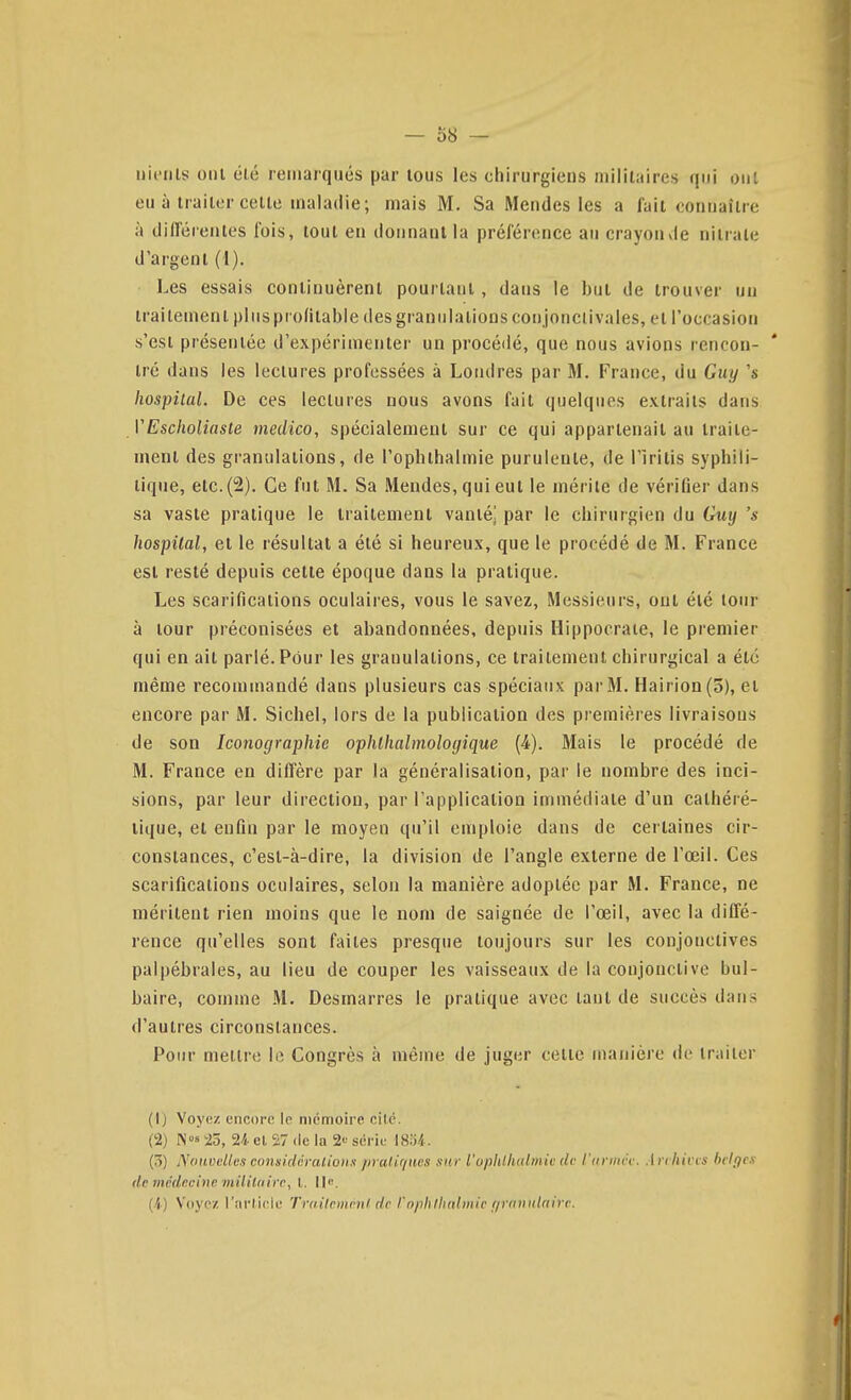 nieiils ont été remarqués par tous les chirurgiens militaires qui ont eu à traiter cette maladie; mais M. Sa Mendes les a lait connaître à diiïéieiites fois, tout en donnant la préférence au crayon vie nitrate d'argent (1). Les essais continuèrent pourtant, dans le but de trouver un traitement plus profitable des granulations conjonclivales, et l'occasion s'est présentée d'expérimenter un procédé, que nous avions rencon- tré dans les lectures professées à Londres par M. France, du Guy 's liospiial. De ces lectures nous avons fait quelques extraits dans VEscholiaste medico, spécialement sur ce qui appartenait au traite- ment des granulations, de l'opbthalmie purulente, de l'irilis syphili- tique, etc. (2). Ce fut M. Sa Mendes, qui eut le mérite de vérifier dans sa vaste pratique le traitement vanté] par le chirurgien du Guy 's hospilal, et le résultat a été si heureux, que le procédé de M. France est resté depuis cette époque dans la pratique. Les scarifications oculaires, vous le savez, Messieurs, ont été tour à tour préconisées et abandonnées, depuis Hippocrate, le premier qui en ait parlé. Pour les granulations, ce traitement chirurgical a été même recommandé dans plusieurs cas spéciaux par M. Hairion(5), et encore par M. Siebel, lors de la publication des premières livraisons de son Iconographie ophlhalmologique (4). Mais le procédé de M. France en diffère par la généralisation, par le nombre des inci- sions, par leur direction, par l'application immédiate d'un cathéié- tique, et enfin par le moyen qu'il emploie dans de certaines cir- constances, c'est-à-dire, la division de l'angle externe de l'œil. Ces scarifications oculaires, selon la manière adoptée par M. France, ne méritent rien moins que le nom de saignée de l'œil, avec la diffé- rence qu'elles sont faites presque toujours sur les conjonctives pal|)ébrales, au lieu de couper les vaisseaux de la conjonctive bul- baire, comme M. Desmarres le pratique avec tant de succès dans d'autres circonstances. Pour mettre le Congrès à même de juger cette manière de traiter (1) Voyez encore le mémoire cité. (2) Ns 25, ai Cl 27 de la 2« série l8y/(. (3) NoiLuelks considéralioHs /iralifiucs xitr l'oplitlialmie dv l'uvmh\ .1 n hivvs hclf/cx de médecine mililaire, l. Ile. (-i) Voyez l'arlicle Trailemenl de rnphlh(diiiie //rniiiilnirc.