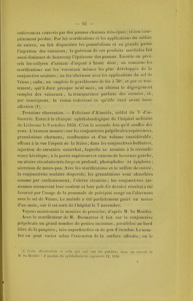 — 61 — oiiiicroiucul louvcrls par des paiiiius charnus ircs-épais ; visiciii coiii- plolcmciil perdue. Par les scarillcalions cl les applications du suHale de cuivre, on fait disparaître les granulations et en grande i)arlie rinjection des vaisseaux; la guérison de ces produits morbides fait aussi diminuer de beaucoup l'épaisseur des pannus. Ensuite on pres- crit les collyres d'azoïale d'argent à haute dose; on conliiiue les scarincalions sur les vaisseaux mêmes les plus développés de la conjonctive oculaire, en les alternant avec les applications du sel de Vénus ; enfin, on emploie le perclilorure de fer à 50, et par ce trai- tement, «jm^a duré presque neui inois, on obtient le dégorgement complet des vaisseaux, la transpaience parfaite des cornées, et, par conséquent, la vision redevient ce qu'elle était avant toute aifeclion (i). . Troisième observation.— Feliciano d'Almeida, soldat du >= d'in- fanterie. Entre à la clinique oplilhalmologique de l'hôpital mili(airc de Lisbonne le 9 octobre 185G. C'est la seconde fois qu'il souflVe des yeux. L'examen monlre:sur les conjonctives palpébrales supérieures, granulations charnues, confluentes et d'un volume considérable, offrant à la vue l'aspect de la fraise; dans les conjonctives bulbaires, injection de caractère calarrhal, laquelle se termine à la circonfé- rence kératique; à la partie supérieureet externe de la cornée gauche, un ulcère circulaire très-large et profond; photophobie et épiphora ; sécrétion de muco-pus. Avec les scarifications et le sulfate de cuivre, la conjonctivite oculaire disparaît; les granulations sont absorbées comme par enchantement, l'ulcère cicatrise; les conjonctives lar- siennes recouvrent leur couleur et leur poli. Ce dernier résultata été favorisé par l'usage de la pommade de précipité longe en l'allcruaiil avec le .sel de Vénus. Le malade a été parfaitement guéri en moins d'un mois, car il est sorti de l'hôpital le 7 novembre. Voyons maintenant la manière de procéder, d'après M. Sa Mendes. Avec le scarificateur de RI. Desmarres il fait sur la conjonctive palpébralc un grand nombre de petites incisions, parallèles au bord libre de la paupière, ti'ès-superficielles et de peu d'étendue. Le nom- bre en i)eul varier selon l'extension de la surface aireclée,()u le M) Crilc ()l)sci'v;ili()ii tl cclk' siiil oui rte |iiil)lici!s (l.iii.- un liaviiil de