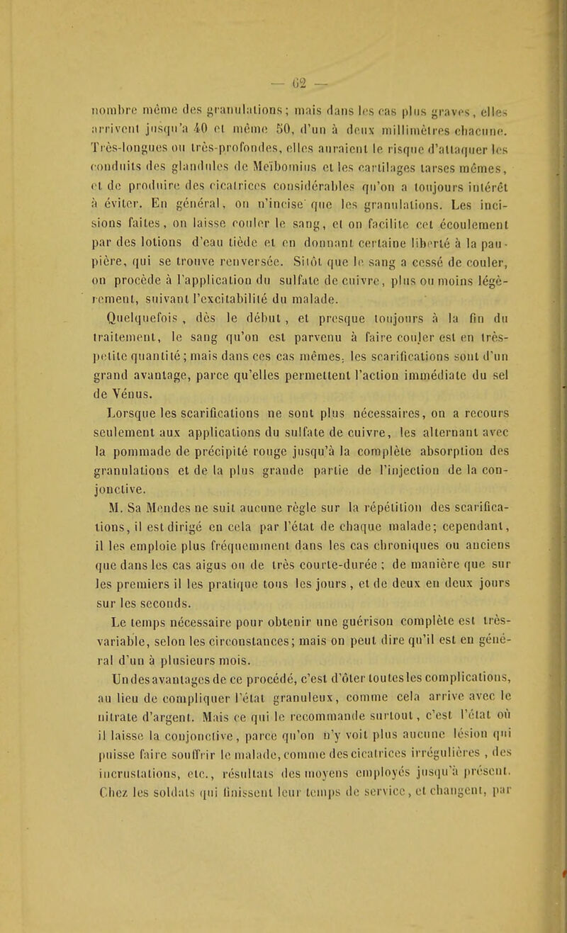 nombre même des gramilalions ; mais dans les fas plus graves, elle.-^ arrivoiil jusqu'à 40 el même 50, d'un à deux millimètres cliaciine. Très-longues ou très-profondes, elles auraient le risque d'attaquer les conduits des glandulcs de Meïboinius elles earlilages tarses mêmes, el de produire des ricalrices considérables qu'on a toujours intérêt à éviter. En général, on n'incise'que les granulations. Les inci- sions faites, on laisse rouler le sang, et on facilite cet écoulement par des lolions d'eau tiède el en donnant certaine libnrlé à la pau- pière, qui se trouve renversée. Siiôl que le sang a cessé de couler, on procède à l'application du sulfate de cuivre, plus ou moins légc- remenl, suivant l'excitabilité du malade. Quelquefois , dès le début, el presque toujours à la fin du traitement, le sang qu'on esl parvenu à faire couler est en très- ])elilc quantité ; mais dans ces cas mêmeS; les scarifications sont d'un grand avantage, parce qu'elles pernieltenl l'action immédiate du sel de Vénus. Lorsque les scarifications ne sont plus nécessaires, on a recours seulement aux applications du sulfate de cuivre, les alternant avec la pommade de précipité rouge jusqu'à la complète absorption des granulations et de la plus grande partie de l'injection de la con- jonctive. M. Sa Mendes ne suit aucune règle sur la répétition des scarifica- tions, il est dirigé en cela par l'étal de chaque malade; cependant, il les emploie plus fréquemment dans les cas chroniques ou anciens que dans les cas aigus on de très courie-durée ; de manière que sur les premiers il les pratique tous les jours , el de deux en deux jours sur les seconds. Le temps nécessaire pour obtenir une guérison complète est très- variable, selon les circonstances; mais on peut dire qu'il esl en géné- ral d'un à plusieurs mois. Undesavaniagesde ce procédé, c'est d'ôler loulesles complications, au lieu de compliquer l'état granuleux, comme cela arrive avec le nitrate d'argent. Mais ce qui le recommande surtout, c'est l'état où il laisse la conjonctive, parce qu'on n'y voit plus aucune lésion qui puisse faire soufi't ir le malade,comme dcscicalrices irrégulières , des incrustations, etc., résultats des moyens employés jusqu'à présent. Chez les soldais qui finissent leur temps de service, et changent, par