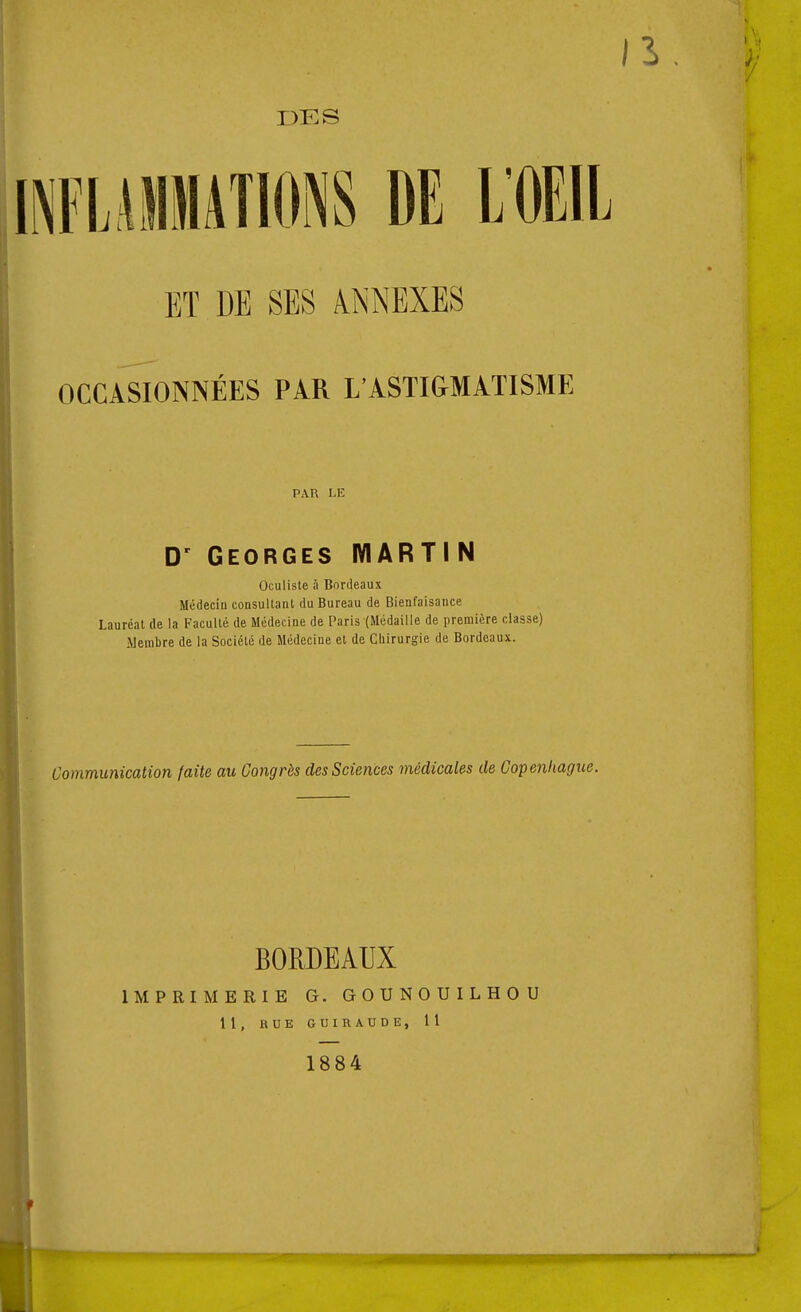 DES iFUilMATIONS DE LOEl ET DE SES ANNEXES OCCASIONNÉES PAR L'ASTI&MATISME PAR I>E D' Georges IVIARTI N Oculiste à Bordeaux Médecin consultaul du Bureau de Bienfaisance Lauréat de la Faculté de Médecine de Paris (Médaille de première classe) .Membre de la Société de Médecine et de Ciiirurgie de Bordeaux. Communication faite au Congrès des Sciences médicales de Copejikagi BORDEAUX IMPRIMERIE G. GOUNOUILHOU 11, RUE GUIRAUDE, Il 1884