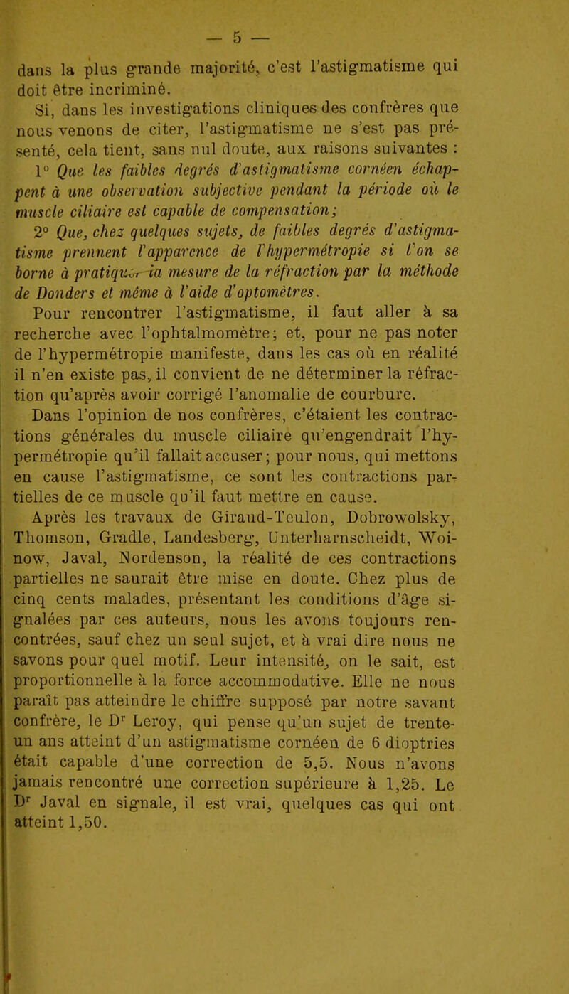 dans la plus grande majorité, c'est l'astig-matisme qui \ doit être incriminé. ] Si, dans les investigations cliniques des confrères que nous venons de citer, l'astig-matisme ne s'est pas pré- i senté, cela tient, sans nul doute, aux raisons suivantes : 1° Que les faibles degrés d'astigmatisme cornéen échap- 1 pent à une observation subjective pendant la période où le j muscle ciliaire est capable de compensation; ^ 2° Que, chez quelques sujets, de faibles degrés d'astigma- tisme prennent l'apparence de l'hypermétropie si l'on se j borne à pratiquai la mesure de la réfraction par la méthode ' de Bouder s et même à l'aide d'optomètres. ; Pour rencontrer l'astig-matisme, il faut aller à sa recherche avec l'ophtalmomètre; et, pour ne pas noter : de l'hypermétropie manifeste, dans les cas où en réalité il n'en existe pas, il convient de ne déterminer la réfrac- ! tion qu'après avoir corrig-é l'anomalie de courbure. I Dans l'opinion de nos confrères, c'étaient les contrac- ^ tions générales du muscle ciliaire qu'eng'endrait l'hy- ; permétropie qu'il fallait accuser; pour nous, qui mettons i en cause l'astigmatisme, ce sont les contractions par- ' tielles de ce muscle qu'il faut mettre en cause. ! Après les travaux de Giraud-Teulon, Dobrowolsky, [ Thomson, Gradle, Landesberg-, Unterharnscheidt, Woi- j now, Javal, Nordenson, la réalité de ces contractions j partielles ne saurait être mise en doute. Chez plus de cinq cents malades, présentant les conditions d'âge si- gnalées par ces auteurs, nous les avons toujours ren- \ contrées, sauf chez un seul sujet, et à vrai dire nous ne j savons pour quel motif. Leur intensité^ on le sait, est I proportionnelle à la force accommodative. Elle ne nous ! paraît pas atteindre le chiffre supposé par notre savant confrère, le D' Leroy, qui pense qu'un sujet de trente- i un ans atteint d'un astigmatisme cornéen de 6 dioptries était capable d'une correction de 5,5. Nous n'avons | jamais rencontré une correction supérieure à 1,25. Le ■ D Javal en signale, il est vrai, quelques cas qui ont j atteint 1,50. i I I