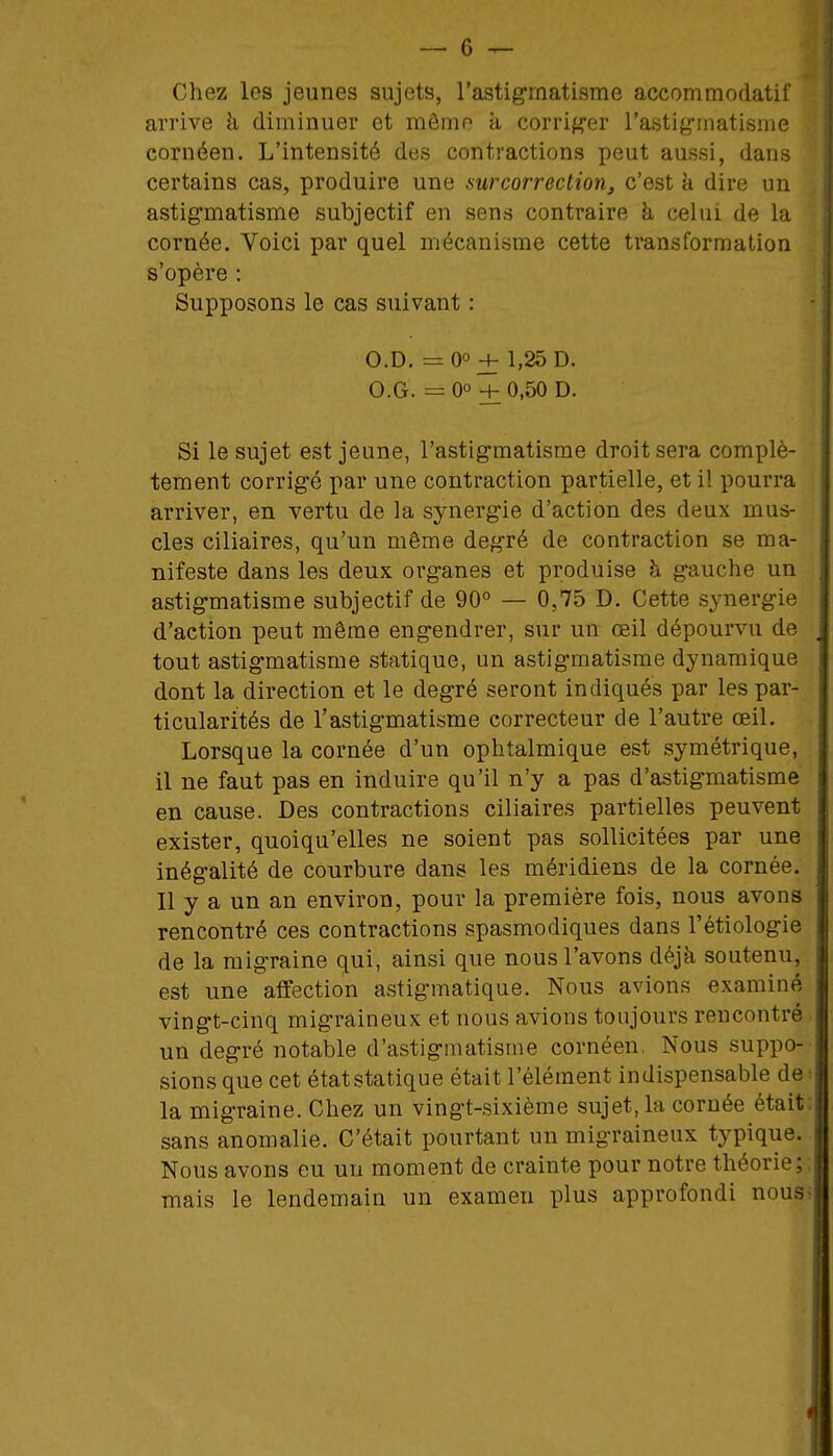 Chez les jeunes sujets, l'astigmatisme accommodatif arrive à diminuer et mômr^ à corrij^er l'astig-matisme cornéen. L'intensité des contractions peut aussi, dans certains cas, produire une mrcorrection, c'est k dire un astigmatisme subjectif en sens contraire à celui de la cornée. Voici par quel mécanisme cette transformation s'opère : Supposons le cas suivant : • O.D. = 0° + 1,25 D. O.G. = 0° + 0,50 D. Si le sujet est jeune, l'astigmatisme droit sera complè- tement corrigé par une contraction partielle, et il pourra arriver, en vertu de la synergie d'action des deux mus- cles ciliaires, qu'un même degré de contraction se ma- nifeste dans les deux organes et produise à gauche un astigmatisme subjectif de 90° — 0,75 D. Cette synergie d'action peut même engendrer, sur un œil dépourvu de tout astigmatisme statique, un astigmatisme dynamique dont la direction et le degré seront indiqués par les par- ticularités de l'astigmatisme correcteur de l'autre œil. Lorsque la cornée d'un ophtalmique est symétrique, il ne faut pas en induire qu'il n'y a pas d'astigmatisme en cause. Des contractions ciliaires partielles peuvent exister, quoiqu'elles ne soient pas sollicitées par une inégalité de courbure dans les méridiens de la cornée. Il y a un an environ, pour la première fois, nous avons rencontré ces contractions spasmodiques dans l'étiologie de la migraine qui, ainsi que nous l'avons déjà soutenu, est une affection astigmatique. Nous avions examiné vingt-cinq migraineux et nous avions toujours rencontré un degré notable d'astigmatisme cornéen, Nous suppo- sions que cet état statique était l'élément indispensable de • la migraine. Chez un vingt-sixième sujet, la cornée était: sans anomalie. C'était pourtant un migraineux typique. Nous avons eu un moment de crainte pour notre théorie;, mais le lendemain un examen plus approfondi nous?