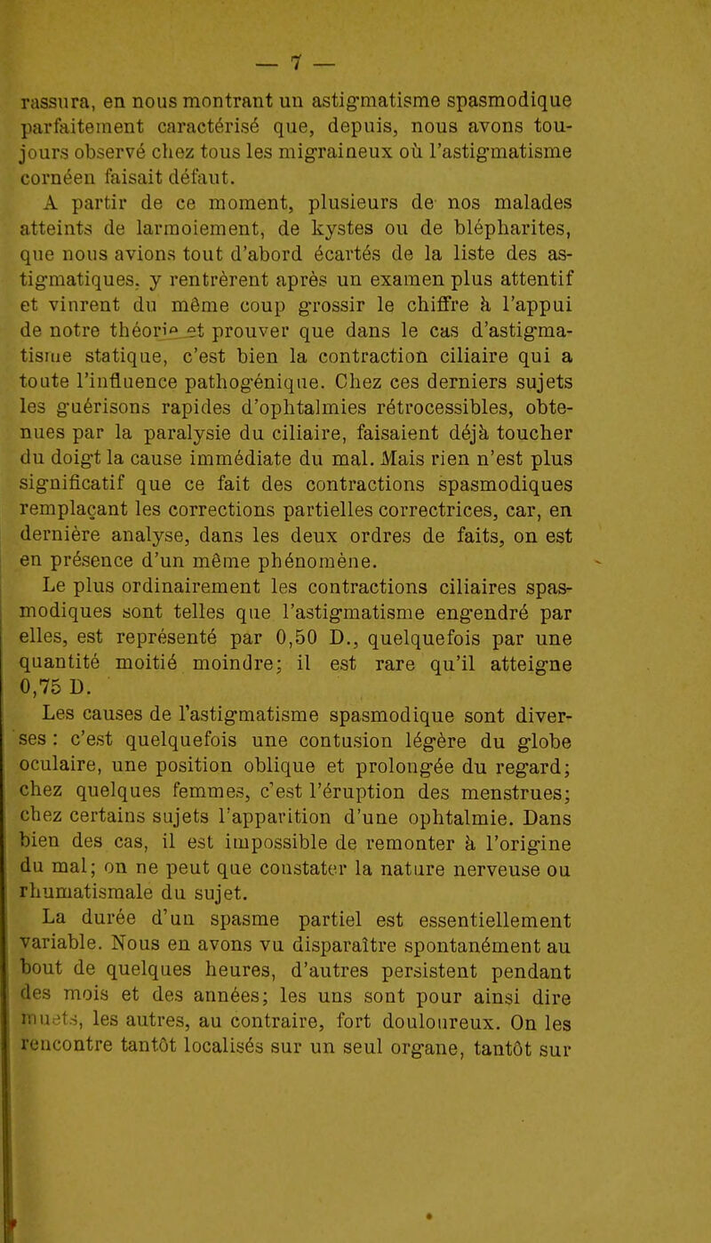 rassura, en nous montrant un astig-matisme spasmodique parfaitement caractérisé que, depuis, nous avons tou- jours observé chez tous les migraineux où l'astig'matisme cornéen faisait défaut. A partir de ce moment, plusieurs de nos malades atteints de larmoiement, de kystes ou de blépliarites, que nous avions tout d'abord écartés de la liste des as- tigmatiques. y rentrèrent après un examen plus attentif et vinrent du même coup g-rossir le chiffre à l'appui de notre théorie,et prouver que dans le cas d'astig-ma- tisuie statique, c'est bien la contraction ciliaire qui a toute l'influence pathogénique. Chez ces derniers sujets les guérisons rapides d'ophtalmies rétrocessibles, obte- nues par la paralysie du ciliaire, faisaient déjà toucher du doigt la cause immédiate du mal. Mais rien n'est plus sig-nificatif que ce fait des contractions spasmodiques remplaçant les corrections partielles correctrices, car, en dernière analyse, dans les deux ordres de faits, on est en présence d'un même phénomène. Le plus ordinairement les contractions ciliaires spas- modiques sont telles que l'astig-matisme eng-endré par elles, est représenté par 0,50 D., quelquefois par une quantité moitié moindre; il est rare qu'il atteig-ne 0,75 D. Les causes de l'astig-matisme spasmodique sont diver- ses : c'est quelquefois une contusion lég-ère du g-lobe oculaire, une position oblique et prolong^ée du reg-ard; chez quelques femmes, c'est l'éruption des menstrues; chez certains sujets l'apparition d'une ophtalmie. Dans bien des cas, il est impossible de remonter à l'origine du mal; on ne peut que constater la nature nerveuse ou rhumatismale du sujet. La durée d'un spasme partiel est essentiellement variable. Nous en avons vu disparaître spontanément au bout de quelques heures, d'autres persistent pendant des mois et des années; les uns sont pour ainsi dire muets, les autres, au contraire, fort douloureux. On les rencontre tantôt localisés sur un seul organe, tantôt sur