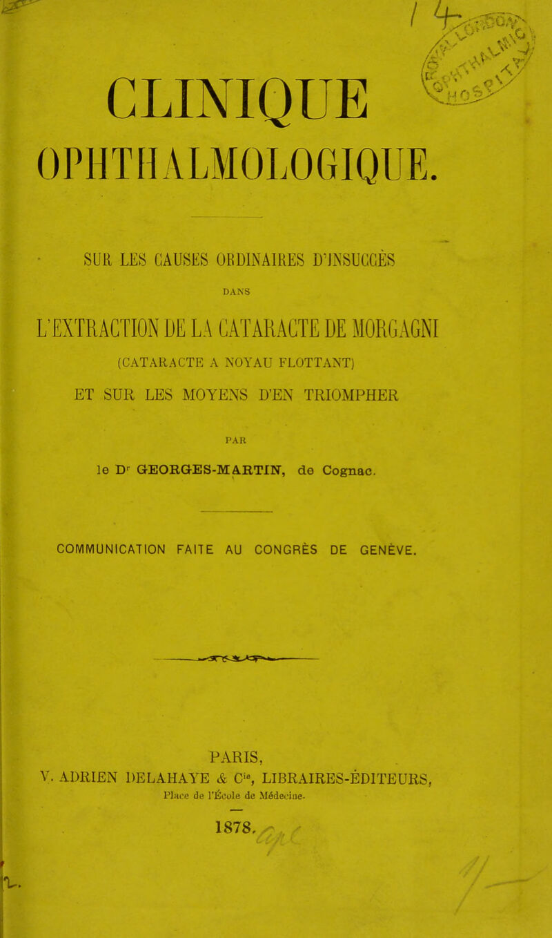 CLINIQUE ^ OPHTHALMOLOGIQUE. SUR LES CAUSES ORDINAIRES D'JiNSUCGÈS DANS L'EXTRACTION DU LA CATARACTE DE MÛRGAGNI (CATARACTE A NOYAU FLOTTANT) ET SUR LES MOYENS D'EN TRIOMPHER PAR le D-- GEORGES-MARTIN, de Cognac. COMMUNICATION FAITE AU CONGRÈS DE GENÈVE. PARIS, V. ADRIEN DELAHAYE & C'% LIBRAIRES-ÉDITEURS, Place de l'École de Médeoiue. 1878, V.