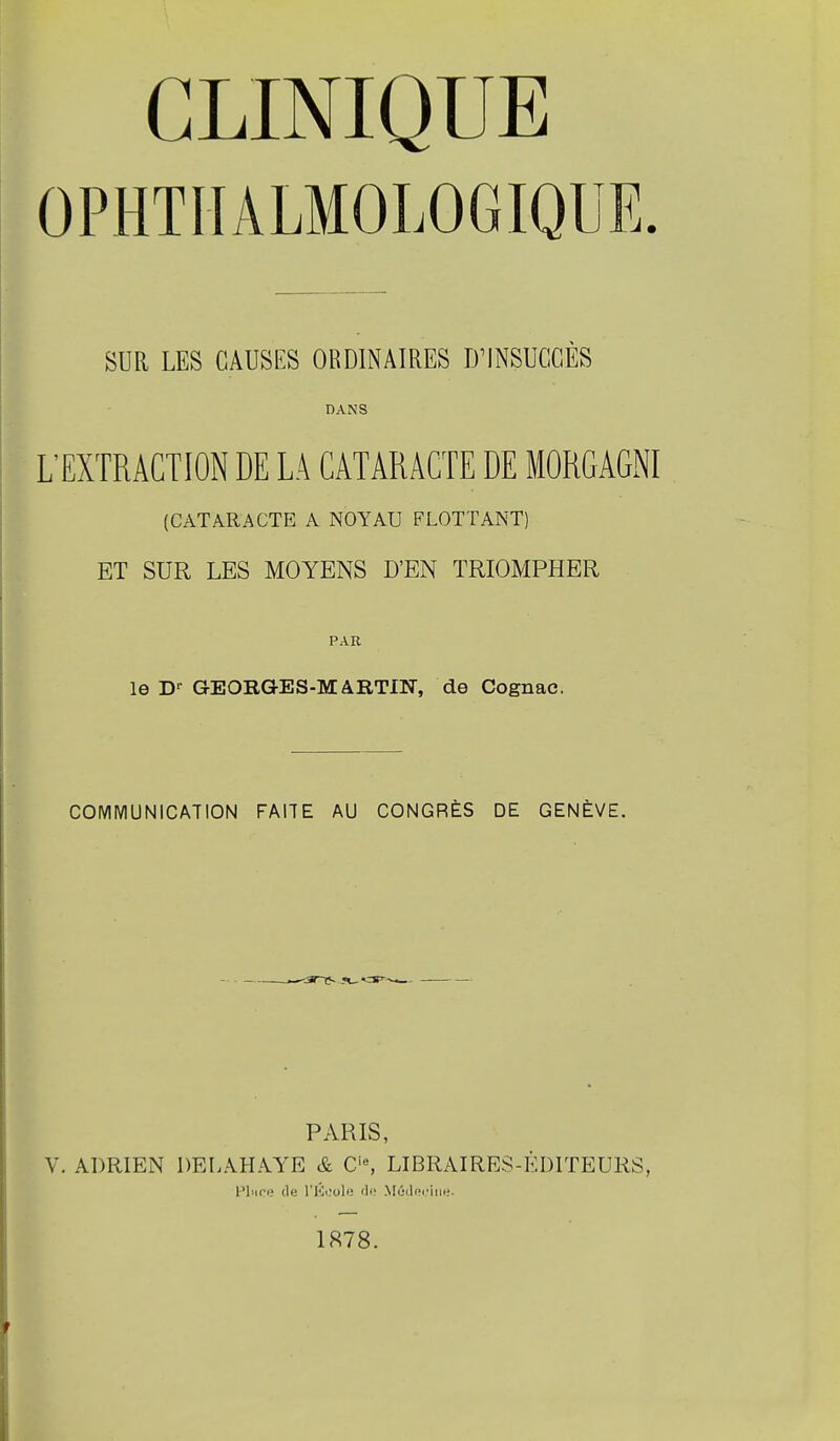 OPHTIIALMOLOGIQUE. SUR LES CAUSES ORDINAIRES iriNSUCGÈS DANS L'EXTRACTION DE LA CATARACTE DE MORGAGNI (CATARACTE A NOYAU FLOTTANT) ET SUR LES MOYENS D'EN TRIOMPHER PAR le D-- GEORGES-MARTIN, de Cognac. COMMUNICATION FAITE AU CONGRÈS DE GENÈVE. PARIS, V. ADRIEN DELAHAYE & LIBRAIRES-ÉDITEURS, Pion? (le l'Ki.'ole rli MûiJpi'iiie. 1878.