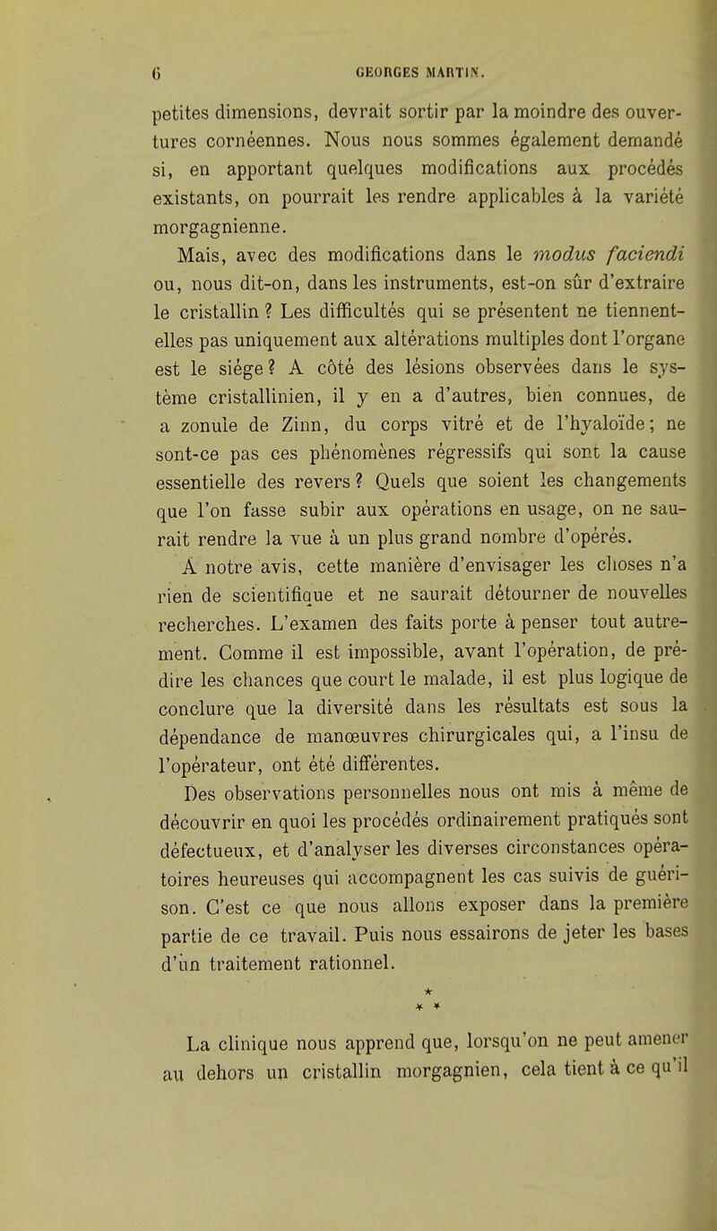 petites dimensions, devrait sortir par la moindre des ouver- tures cornéennes. Nous nous sommes également demandé si, en apportant quelques modifications aux procédés existants, on pourrait les rendre applicables à la variété morgagnienne. Mais, avec des modifications dans le modus faciendi ou, nous dit-on, dans les instruments, est-on sûr d'extraire le cristallin ? Les difficultés qui se présentent ne tiennent- elles pas uniquement aux altérations multiples dont l'organe est le siège? A côté des lésions observées dans le sys- tème cristallinien, il y en a d'autres, bien connues, de a zonule de Zinn, du corps vitré et de l'hyaloïde; ne sont-ce pas ces phénomènes régressifs qui sont la cause essentielle des revers ? Quels que soient les changements que l'on fasse subir aux opérations en usage, on ne sau- rait rendre la vue à un plus grand nombre d'opérés. A notre avis, cette manière d'envisager les choses n'a rien de scientifique et ne saurait détourner de nouvelles recherches. L'examen des faits porte à penser tout autre- ment. Comme il est impossible, avant l'opération, de pré- dire les chances que court le malade, il est plus logique de conclure que la diversité dans les résultats est sous la dépendance de manœuvres chirurgicales qui, a l'insu de l'opérateur, ont été différentes. Des observations personnelles nous ont mis à même de découvrir en quoi les procédés ordinairement pratiqués sont défectueux, et d'analyser les diverses circonstances opéra- toires heureuses qui accompagnent les cas suivis de guéri- son. C'est ce que nous allons exposer dans la première partie de ce travail. Puis nous essairons de jeter les bases d'iin traitement rationnel. * La clinique nous apprend que, lorsqu'on ne peut amener au dehors un cristallin morgagnien, cela tient à ce qu'il