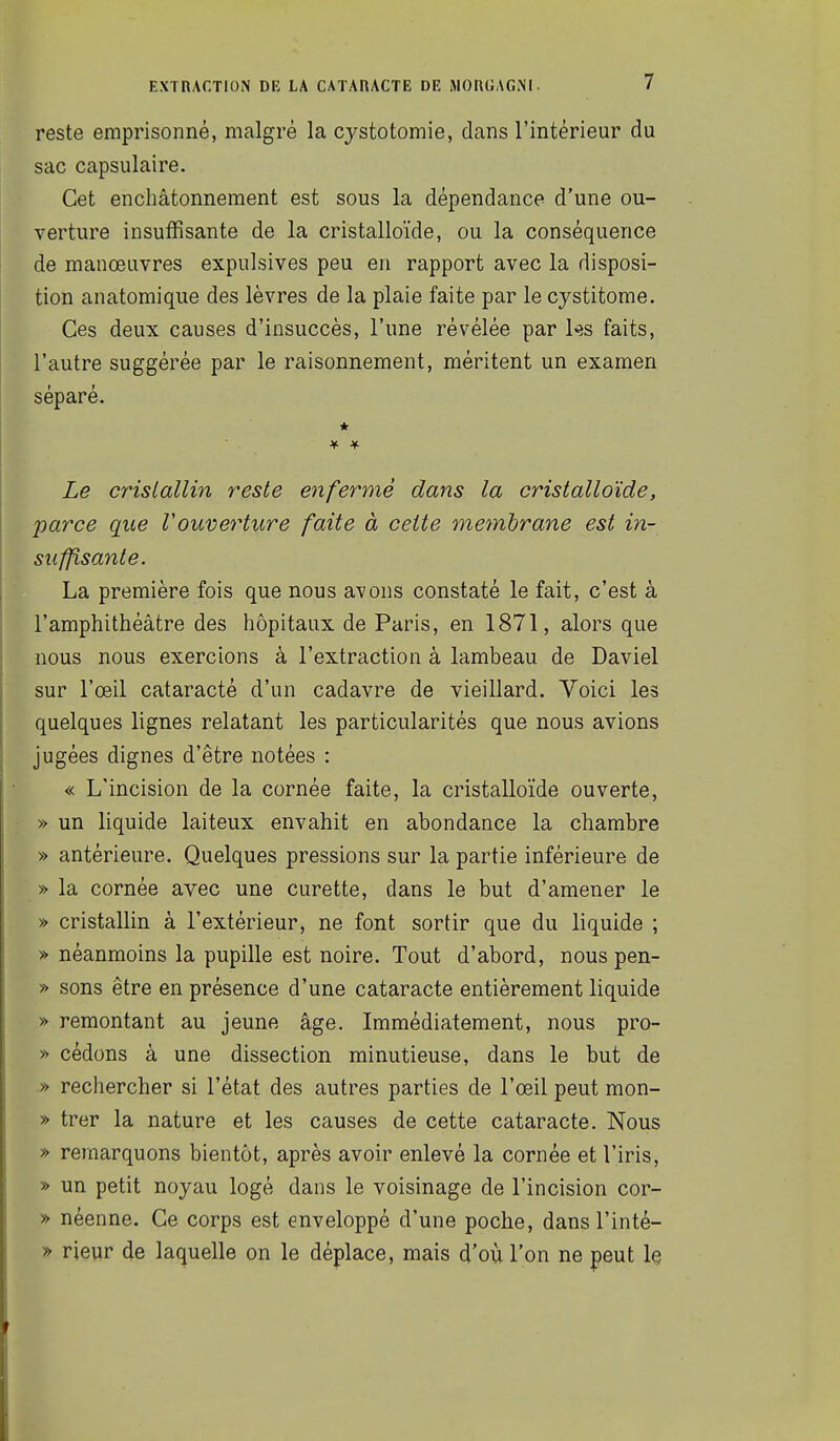 reste emprisonné, malgré la cystotomie, dans l'intérieur du sac capsulaire. Cet enchâtonnement est sous la dépendance d'une ou- verture insuffisante de la cristalloïde, ou la conséquence de manœuvres expulsives peu en rapport avec la disposi- tion anatomique des lèvres de la plaie faite par le cystitome. Ces deux causes d'insuccès, l'une révélée par 1<îs faits, l'autre suggérée par le raisonnement, méritent un examen séparé. * Le cristallin reste enfermé dans la cristalloïde, parce que Vouverture faite à cette me^nhrane est in- suffisante, La première fois que nous avons constaté le fait, c'est à l'amphithéâtre des hôpitaux de Paris, en 1871, alors que nous nous exercions à l'extraction à lambeau de Daviel sur l'œil cataracté d'un cadavre de vieillard. Voici les quelques lignes relatant les particularités que nous avions jugées dignes d'être notées : « L'incision de la cornée faite, la cristalloïde ouverte, » un liquide laiteux envahit en abondance la chambre » antérieure. Quelques pressions sur la partie inférieure de » la cornée avec une curette, dans le but d'amener le » cristallin à l'extérieur, ne font sortir que du liquide ; » néanmoins la pupille est noire. Tout d'abord, nous pen- » sons être en présence d'une cataracte entièrement liquide » remontant au jeune âge. Immédiatement, nous pro- » cédons à une dissection minutieuse, dans le but de » rechercher si l'état des autres parties de l'œil peut mon- » trer la nature et les causes de cette cataracte. Nous » remarquons bientôt, après avoir enlevé la cornée et l'iris, » un petit noyau logé dans le voisinage de l'incision cor- » néenne. Ce corps est enveloppé d'une poche, dans l'inté- » rieur de laquelle on le déplace, mais d'où l'on ne peut le