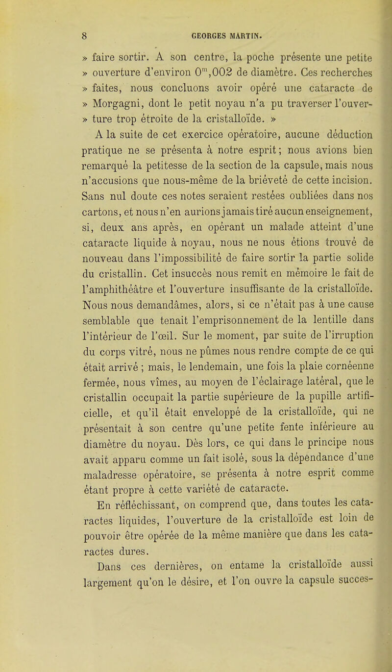 » faire sortir. A son centre, la poche présente une petite » ouverture d'environ 0\002 de diamètre. Ces recherches » faites, nous concluons avoir opéré une cataracte de » Morgagni, dont le petit noyau n'a pu traverser l'ouver- » ture trop étroite de la cristalloïde. » A la suite de cet exercice opératoire, aucune déduction pratique ne se présenta à notre esprit ; nous avions bien remarqué la petitesse de la section de la capsule, mais nous n'accusions que nous-même de la brièveté de cette incision. Sans nul doute ces notes seraient restées oubliées dans nos cartons, et nous n'en aurions jamais tiré aucun enseignement, si, deux ans après, en opérant un malade atteint d'une cataracte liquide à noyau, nous ne nous étions trouvé de nouveau dans l'impossibilité de faire sortir la partie solide du cristallin. Cet insuccès nous remit en mémoire le fait de l'amphithéâtre et l'ouverture insuffisante de la cristalloïde. Nous nous demandâmes, alors, si ce n'était pas à une cause semblable que tenait l'emprisonnement de la lentille dans l'intérieur de l'œil. Sur le moment, par suite de l'irruption du corps vitré, nous ne pûmes nous rendre compte de ce qui était arrivé ; mais, le lendemain, une fois la plaie cornéenne fermée, nous vîmes, au moyen de l'éclairage latéral, que le cristallin occupait la partie supérieure de la pupille artifi- cielle, et qu'il était enveloppé de la cristalloïde, qui ne présentait à son centre qu'une petite fente inférieure au diamètre du noyau. Dès lors, ce qui dans le principe nous avait apparu comme un fait isolé, sous la dépéndance d'une maladresse opératoire, se présenta à notre esprit comme étant propre à cette variété de cataracte. En réfléchissant, on comprend que, dans toutes les cata- ractes liquides, l'ouverture de la cristalloïde est loin de pouvoir être opérée de la même manière que dans les cata- ractes dures. Dans ces dernières, on entame la cristalloïde aussi largement qu'on le désire, et l'on ouvre la capsule succès-