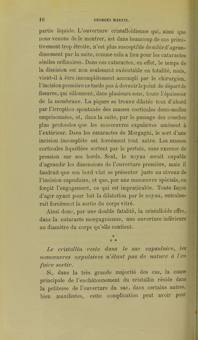 partie liquide. L'ouverture cristalloïdienne qui, ainsi que nous venons de le montrer, est dans beaucoup de cas primi- tivement trop étroite, n'est plus susceptible de subir d'agran- dissement par la suite, comme cela a lieu pour les cataractes séniles ordinaires. Dans ces cataractes, en effet, le temps de la discision est non seulement exécutable en totalité, mais, vient-il à être incomplètement accompli par le chirurgien, l'incision première ne tarde pas à devenir le point de départ de fissures, qui sillonnent, dans plusieurs sens, toute l'épaisseur de la membrane. La piqûre se trouve dilatée tout d'abord par l'irruption spontanée des masses corticales demi-molles emprisonnées, et, dans la suite, par le passage des couches plus profondes que les manœuvres expulsives amènent à l'extérieur. Dans les cataractes de Morgagni, le sort d'une incision incomplète est forcément tout autre. Les masses corticales liquéfiées sortent par le pertuis, sans exercer de pression sur ses bords. Seul, le noyau serait capable d'agrandir les dimensions de l'ouverture première, mais il faudrait que son bord vînt se présenter juste au niveau de l'incision capsulaire, et que, par une manœuvre spéciale,on forçât l'engagement, ce qui est impraticable. Toute façon d'agir ayant pour but la dilatation par le noyau, entraîne- rait forcément la sortie du corps vitré. Ainsi donc, par une double fatalité, la cristalloïde offre,- dans la cataracte morgagnienne, une ouverture inférieure au diamètre du corps qu'elle contient. * * * Le cristallin reste dans le sac capsulaire^ les 7nanœuvres expulsives n étant pas de nature à l'en faire sortir. Si, dans la très grande majorité des cas, la cause principale de l'enchâtonnement du cristallin réside dans la petitesse de l'ouverture du sac, dans certains autres, bien manifestes, cette complication peut avoir pour