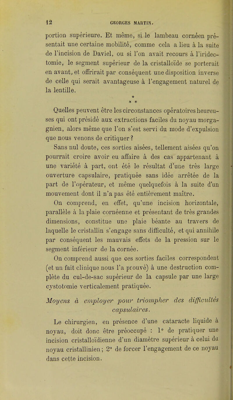 portion supérieure. Et même, si le lambeau cornéen pré- sentait une certaine mobilité, comme cela a lieu à la suite de l'incision de Daviel, ou si l'on avait recours à l'iridec- tomie, le segment supérieur de la cristalloïde se porterait en avant, et offrirait par conséquent une disposition inverse de celle qui serait avantageuse à l'engagement naturel de la lentille. * Quelles peuvent être les circonstances opératoires heureu- ses qui ont présidé aux extractions faciles du noyau morga- gnien, alors même que l'on s'est servi du mode d'expulsion que nous venons de critiquer ? Sans nul doute, ces sorties aisées, tellement aisées qu'on pourrait croire avoir eu affaire à des cas appartenant à une variété à part, ont été le résultat d'une très large ouverture capsulaire, pratiquée sans idée arrêtée de la part de l'opérateur, et même quelquefois à la suite d'un mouvement dont il n'a pas été entièrement maître. On comprend, en effet, qu'une incision horizontale, parallèle à la plaie cornéenne et présentant de très grandes dimensions, constitue une plaie béante au travers de laquelle le cristallin s'engage sans difficulté, et qui annihile par conséquent les mauvais effets de la pression sur le segment inférieur de la cornée. On comprend aussi que ces sorties faciles correspondent (et un fait clinique nous l'a prouvé) à une destruction com- plète du cul-de-sac supérieur de la capsule par une large cystotomie verticalement pratiquée. Moyens à employer pour triompher des difficultés capsulaires. Le chirurgien, en présence d'une cataracte liquide à noyau, doit donc être préoccupé : 1° de pratiquer une incision cristalloïdienne d'un diamètre supérieur à celui du noyau cristallinien ; 2 de forcer l'engagement de ce noyau dans cette incision.