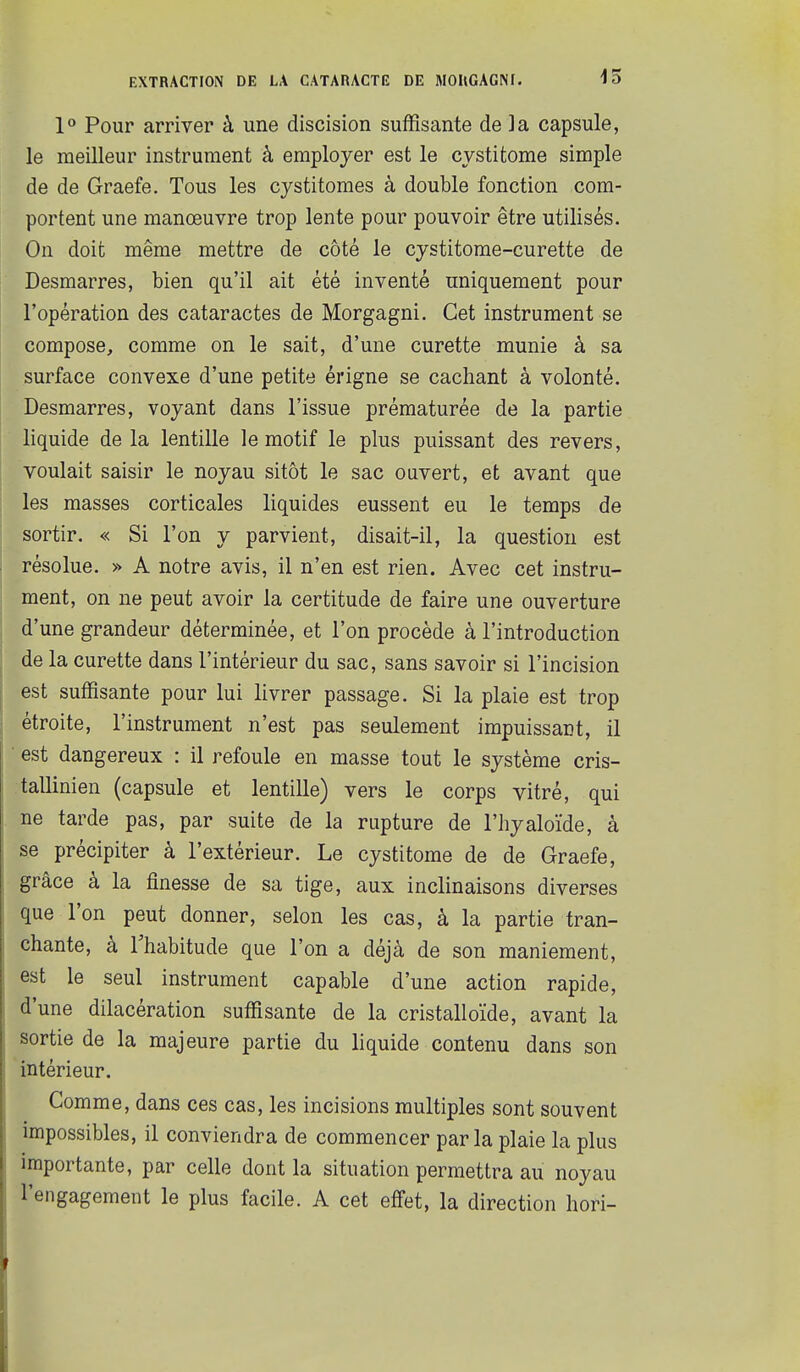 1° Pour arriver à une discision suffisante de ]a capsule, le meilleur instrument à employer est le cystitome simple de de Graefe. Tous les cystitomes à double fonction com- portent une manœuvre trop lente pour pouvoir être utilisés. On doit même mettre de côté le cystitome-curette de Desmarres, bien qu'il ait été inventé uniquement pour l'opération des cataractes de Morgagni. Cet instrument se compose, comme on le sait, d'une curette munie à sa surface convexe d'une petite érigne se cachant à volonté. Desmarres, voyant dans l'issue prématurée de la partie liquide de la lentille le motif le plus puissant des revers, voulait saisir le noyau sitôt le sac ouvert, et avant que les masses corticales liquides eussent eu le temps de sortir. « Si l'on y parvient, disait-il, la question est résolue. » A notre avis, il n'en est rien. Avec cet instru- ment, on ne peut avoir la certitude de faire une ouverture d'une grandeur déterminée, et l'on procède à l'introduction de la curette dans l'intérieur du sac, sans savoir si l'incision est suffisante pour lui livrer passage. Si la plaie est trop étroite, l'instrument n'est pas seulement impuissant, il ■ est dangereux : il refoule en masse tout le système cris- tallinien (capsule et lentille) vers le corps vitré, qui ne tarde pas, par suite de la rupture de l'hyaloïde, à se précipiter à l'extérieur. Le cystitome de de Graefe, grâce à la finesse de sa tige, aux inclinaisons diverses que l'on peut donner, selon les cas, à la partie tran- chante, à l'habitude que l'on a déjà de son maniement, est le seul instrument capable d'une action rapide, d'une dilacération suffisante de la cristalloïde, avant la sortie de la majeure partie du liquide contenu dans son intérieur. Comme, dans ces cas, les incisions multiples sont souvent impossibles, il conviendra de commencer parla plaie la plus importante, par celle dont la situation permettra au noyau l'engagement le plus facile. A cet effet, la direction hori-