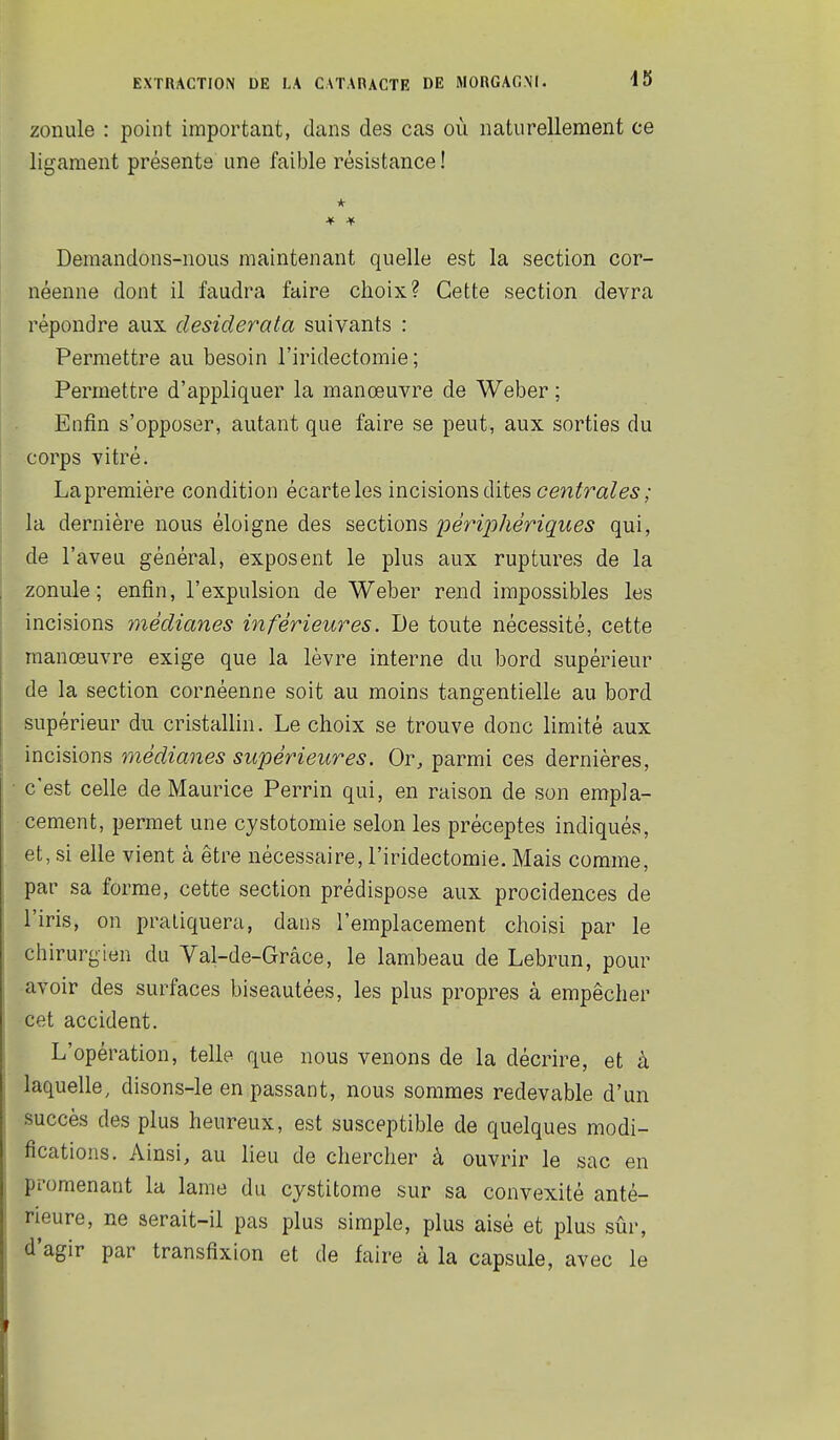 45 zonule : point important, dans des cas où naturellement ce ligament présente une faible résistance ! Demandons-nous maintenant quelle est la section cor- néenne dont il faudra faire choix? Cette section devra répondre aux desiderata suivants : Permettre au besoin l'iridectomie ; Permettre d'appliquer la manœuvre de Weber ; Enfin s'opposer, autant que faire se peut, aux sorties du corps vitré. Lapremière condition écarteles incisions dites centrales; la dernière nous éloigne des sections périjohériques qui, de l'aveu général, exposent le plus aux ruptures de la zonule; enfin, l'expulsion de Weber rend impossibles les incisions médianes inférieures. De toute nécessité, cette manœuvre exige que la lèvre interne du bord supérieur de la section cornéenne soit au moins tangentielle au bord supérieur du cristallin. Le choix se trouve donc limité aux incisions médianes supérieures. Or, parmi ces dernières, c'est celle de Maurice Perrin qui, en raison de son empla- cement, permet une cystotomie selon les préceptes indiqués, et, si elle vient à être nécessaire, l'iridectomie. Mais comme, par sa forme, cette section prédispose aux procidences de l'iris, on pratiquera, dans l'emplacement choisi par le chirurgien du Val-de-Grâce, le lambeau de Lebrun, pour avoir des surfaces biseautées, les plus propres à empêcher cet accident. L'opération, telle que nous venons de la décrire, et à laquelle, disons-le en passant, nous sommes redevable d'un succès des plus heureux, est susceptible de quelques modi- fications. Ainsi, au lieu de chercher à ouvrir le sac en promenant la lame du cystitome sur sa convexité anté- rieure, ne aerait-il pas plus simple, plus aisé et plus sûr, d'agir par transfixion et de faire à la capsule, avec le