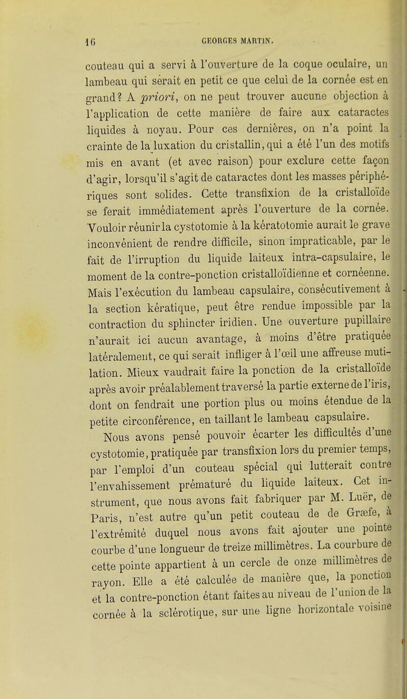 couteau qui a servi à l'ouverture de la coque oculaire, un lambeau qui serait en petit ce que celui de la cornée est en grand? A priori, on ne peut trouver aucune objection à l'application de cette manière de faire aux cataractes liquides à noyau. Pour ces dernières, on n'a point la crainte de la luxation du cristallin, qui a été l'un des motifs mis en avant (et avec raison) pour exclure cette façon d'agir, lorsqu'il s'agit de cataractes dont les masses périphé- riques sont solides. Cette transfixion de la cristalloïde se ferait immédiatement après l'ouverture de la cornée. Vouloir réunir la cystotomie à la kératotomie aurait le grave inconvénient de rendre difficile, sinon impraticable, par le fait de l'irruption du liquide laiteux intra-capsulaire, le moment de la contre-ponction cristalloïdienne et cornéenne. Mais l'exécution du lambeau capsulaire, consécutivement à la section kératique, peut être rendue impossible par la contraction du sphincter iridien. Une ouverture pupillaire n'aurait ici aucun avantage, à moins d'être pratiquée latéralement, ce qui serait infliger à l'œil une affreuse muti- lation. Mieux vaudrait faire la ponction de la cristalloïde après avoir préalablement traversé la partie externe de l'iris, dont on fendrait une portion plus ou moins étendue de la petite circonférence, en taillant le lambeau capsulaire.^ Nous avons pensé pouvoir écarter les difficultés d'une cystotomie, pratiquée par transfixion lors du premier temps, par l'emploi d'un couteau spécial qui lutterait contre l'envahissement prématuré du liquide laiteux. Cet in- strument, que nous avons fait fabriquer par M. Luër, de Paris, n'est autre qu'un petit couteau de de Grsefe, à l'extrémité duquel nous avons fait ajouter une pointe courbe d'une longueur de treize millimètres. La courbure de cette pointe appartient à un cercle de onze millimètres de rayon. Elle a été calculée de manière que, la ponction et la contre-ponction étant faites au niveau de l'union de la cornée à la sclérotique, sur une ligne horizontale voisine