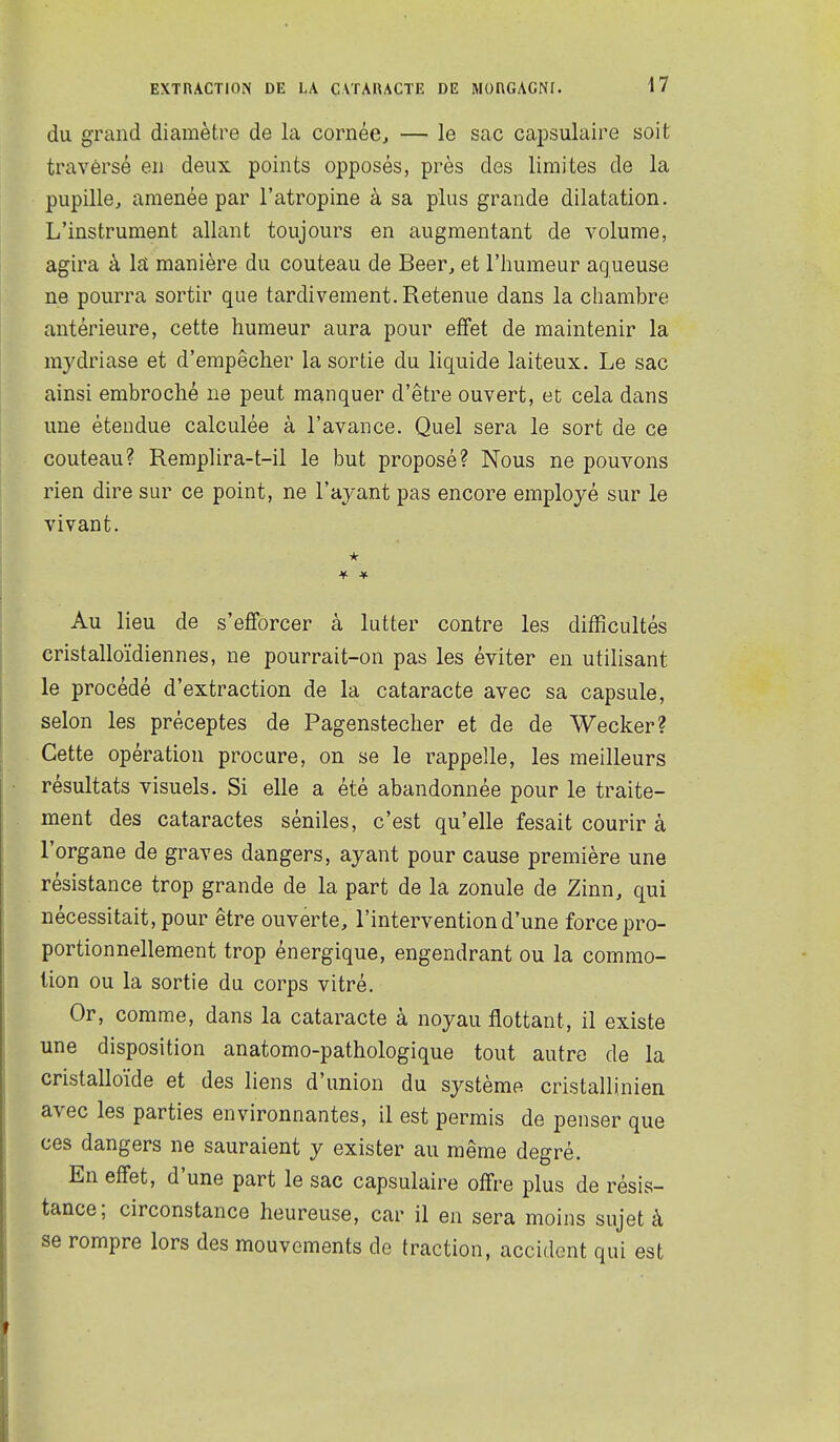 du grand diamètre de la cornée, — le sac capsulaire soit travèrsé en deux points opposés, près des limites de la pupille, amenée par l'atropine à sa plus grande dilatation. L'instrument allant toujours en augmentant de volume, agira à IsL manière du couteau de Beer, et l'humeur aqueuse ne pourra sortir que tardivement. Retenue dans la chambre antérieure, cette humeur aura pour efifet de maintenir la mydriase et d'empêcher la sortie du liquide laiteux. Le sac ainsi embroché ne peut manquer d'être ouvert, et cela dans une étendue calculée à l'avance. Quel sera le sort de ce couteau? Remplira-t-il le but proposé? Nous ne pouvons rien dire sur ce point, ne l'ayant pas encore employé sur le vivant. Au lieu de s'efforcer à lutter contre les difficultés cristalloïdiennes, ne pourrait-on pas les éviter en utilisant le procédé d'extraction de la cataracte avec sa capsule, selon les préceptes de Pagenstecher et de de Wecker? Cette opération procure, on se le rappelle, les meilleurs résultats visuels. Si elle a été abandonnée pour le traite- ment des cataractes séniles, c'est qu'elle fesait courir à l'organe de graves dangers, ayant pour cause première une résistance trop grande de la part de la zonule de Zinn, qui nécessitait, pour être ouverte, l'intervention d'une force pro- portionnellement trop énergique, engendrant ou la commo- tion ou la sortie du corps vitré. Or, comme, dans la cataracte à noyau flottant, il existe une disposition anatomo-pathologique tout autre de la cristalloïde et des liens d'union du système cristallinien avec les parties environnantes, il est permis de penser que ces dangers ne sauraient y exister au même degré. En effet, d'une part le sac capsulaire offre plus de résis- tance; circonstance heureuse, car il en sera moins sujet à se rompre lors des mouvements de traction, accident qui est