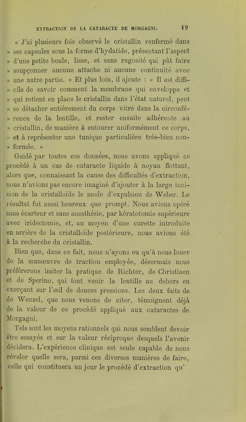 «: J'ai plusieurs fois observé le cristallin renfermé dans » ses capsules sous la forme d'hydatide, présentant l'aspect » d'une petite boule^ lisse, et sans rugosité qui pût faire » soupçonner aucune attache ni aucune continuité avec » une autre partie. » Et plus loin, il ajoute : « Il est diiR- » cile de savoir comment la membrane qui enveloppe et » qui retient en place le cristallin dans l'état naturel, peut » se détacher entièrement du corps vitré dans la circonfé- » rence de la lentille, et rester ensuite adhérente au cristallin, de manière à entourer uniformément ce corps, -> et à représenter une tunique particulière très-bien con- » formée. » Guidé par toutes ces données, nous avons appliqué ce procédé à un cas de cataracte liquide à noyau flottant, alors que, connaissant la cause des difficultés d'extraction, nous n'avions pas encore imaginé d'ajouter à la large inci- sion de la cristalloïde le mode d'expulsion de Weber. Le résultat fut aussi heureux que prompt. Nous avions opéré sans écarteur et sans anesthésie, par kératotomie supérieure avec iridectomie, et, au moyen d'une curette introduite en arrière de la cristalloïde postérieure, nous avions été à la recherche du cristallin. Bien que, dans ce fait, nous n'ayons eu qu'à nous louer de la manœuvre de traction employée, désormais nous préférerons imiter la pratique de Richter, de Christiaen et de Sperino, qui font venir la lentille au dehors en exerçant sur l'œil de douces pressions. Les deux faits de dè Wenzel, que nous venons de citer, témoignent déjà de la valeur de ce procédé appliqué aux cataractes de Morgagni. Tels sont les moyens rationnels qui nous semblent devoir être essayés et sur la valeur réciproque desquels l'avenir décidera. L'expérience clinique est seule capable de nous révéler quelle sera, parmi ces diverses manières de faire, celle qui constituera un jour le procédé d'extraction qu'