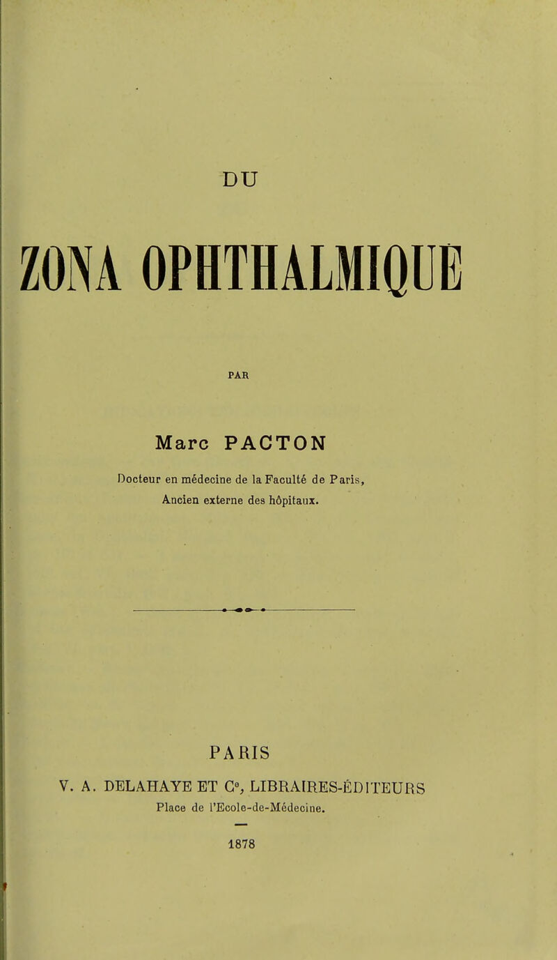 ZONA OPHTHALMIQUE PAR Marc PACTON Docteur en médecine de la Faculté de Paris, A.ncien externe des hôpitaux. PARIS V. A. DEL AH A YE ET G0, LIBRAIRES-ÉDITEURS Place de l'Ecole-de-Médecine. 1878