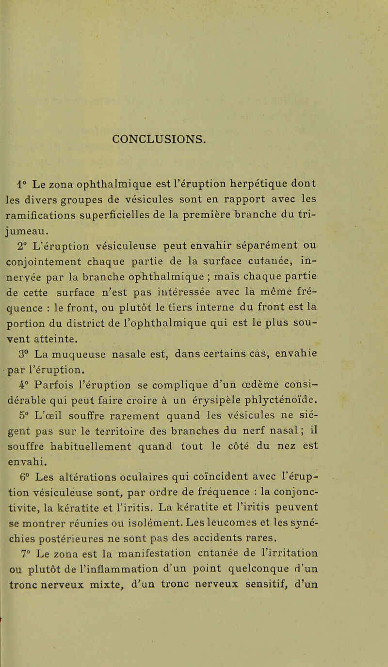 CONCLUSIONS. 1° Le zona ophthalmique est l'éruption herpétique dont les divers groupes de vésicules sont en rapport avec les ramifications superficielles de la première branche du tri- jumeau. 2° L'éruption vésiculeuse peut envahir séparément ou conjointement chaque partie de la surface cutanée, in- nervée par la branche ophthalmique ; mais chaque partie de cette surface n'est pas intéressée avec la même fré- quence : le front, ou plutôt le tiers interne du front est la portion du district de l'ophthalmique qui est le plus sou- vent atteinte. 3° La muqueuse nasale est, dans certains cas, envahie par l'éruption. 4° Parfois l'éruption se complique d'un œdème consi- dérable qui peut faire croire à un érysipèle phlycténoïde. 5° L'œil souffre rarement quand les vésicules ne siè- gent pas sur le territoire des branches du nerf nasal ; il souffre habituellement quand tout le côté du nez est envahi. 6° Les altérations oculaires qui coïncident avec l'érup- tion vésiculeuse sont, par ordre de fréquence : la conjonc- tivite, la kératite et l'iritis. La kératite et l'iritis peuvent se montrer réunies ou isolément. Les leucomes et les syné- chies postérieures ne sont pas des accidents rares. 7° Le zona est la manifestation cntanée de l'irritation ou plutôt de l'inflammation d'un point quelconque d'un tronc nerveux mixte, d'un tronc nerveux sensitif, d'un