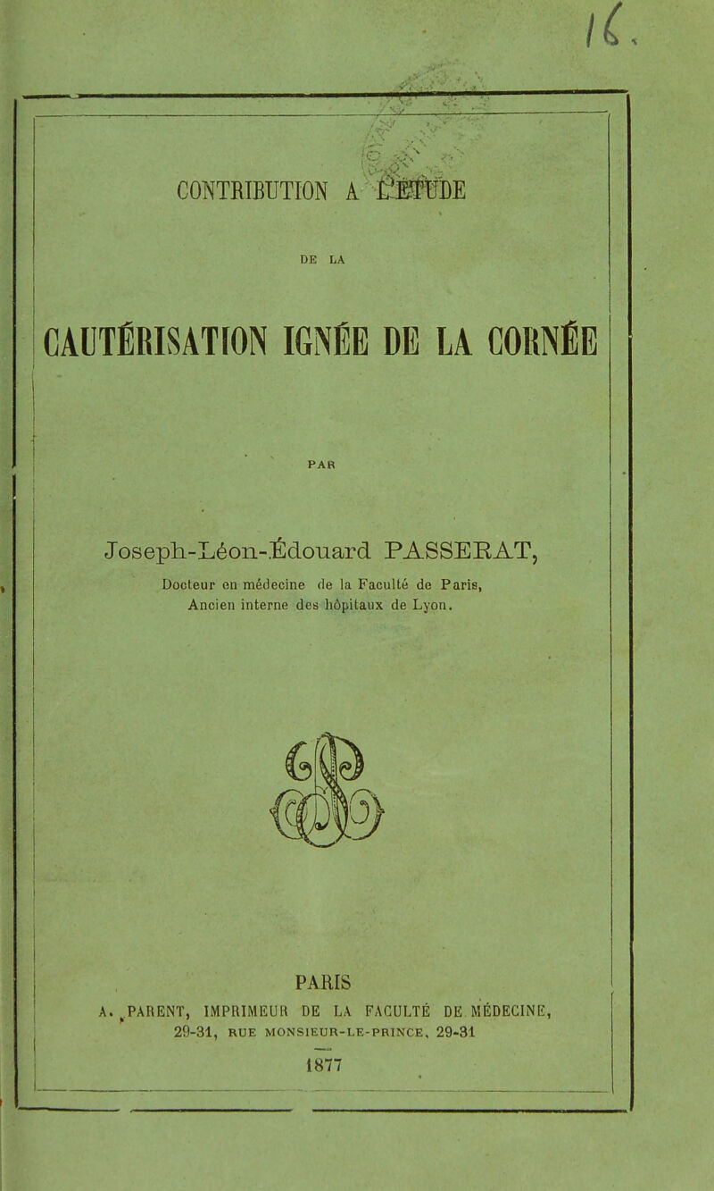 CONTRIBUTION A DE LA CAUTÉRISATION IGNÉE DE LA CORNÉE PAB Joseph-Léon-Édouard PASSERAT, Docleur en médecine de la Faculté de Paris, Ancien interne des hôpitaux de Lyon. PARIS A. ^.PARENT, IMPRIMEUR DE LA FACULTÉ DE. MÉDECINE, 29-31, RUE MONSIEUR-LE-PRINCE, 29-31 1877