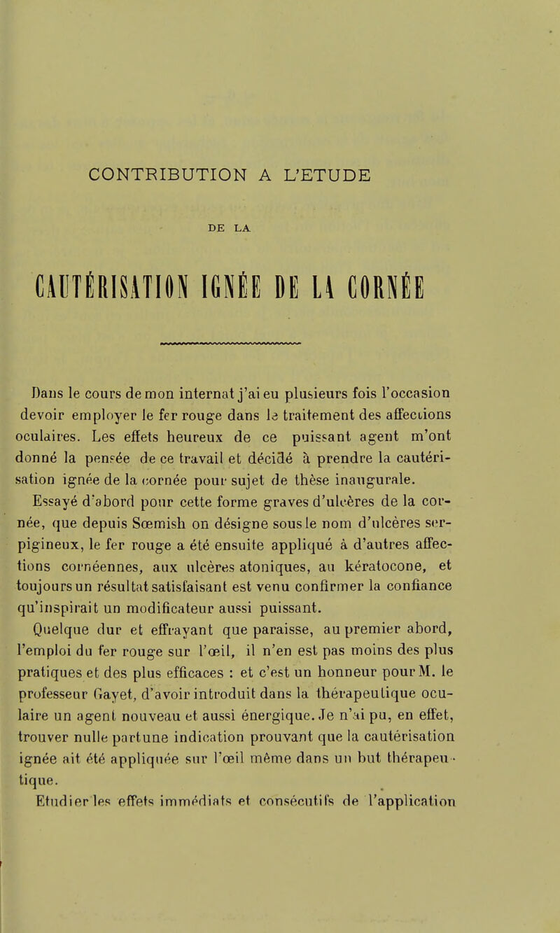 DE LA CAUTÉRISATION IGNÉE DE LA CORNÉE Dans le cours démon internat j'ai eu plusieurs fois l'occasion devoir employer le fer rouge dans le traitement des affeciions oculaires. Les effets heureux de ce puissant agent m'ont donné la penpée de ce travail et décidé à prendre la cautéri- sation ignée de la cornée pour sujet de thèse inaugurale. Essayé d'abord pour cette forme graves d'ulcères de la cor- née, que depuis Sœmish on désigne sous le nom d'ulcères ser- pigineux, le fer rouge a été ensuite appliqué à d'autres affec- tions cornéennes, aux ulcères atoniques, an kératocone, et toujours un résultat satisfaisant est venu confirmer la confiance qu'inspirait un modificateur aussi puissant. Quelque dur et effrayant que paraisse, au premier abord, l'emploi du fer rouge sur l'œil, il n'en est pas moins des plus pratiques et des plus efficaces : et c'est un honneur pour M. le professeur Gayet, d'avoir introduit dans la thérapeutique ocu- laire un agent nouveau et aussi énergique. Je n'ai pu, en effet, trouver nulle partune indication prouvant que la cautérisation ignée ait été appliquée sur l'œil même dans un but thérapeu - tique. Etudier les effets immédiats et consécutifs de l'application