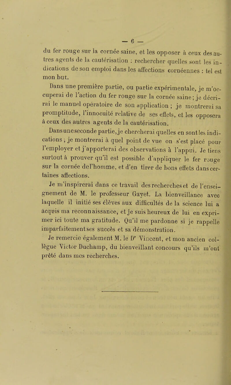 du fer rouge sur la cornée saine, et les opposer à ceux des au- tres agents de la cautérisation ; rechercher quelles sont les in- dications de son emploi dans les affections cornéennes : tel est mon but. Dans une première partie, ou partie expérimentale, je m'oc- cuperai de l'action du fer rouge sur la cornée saine; je décri- rai le manuel opératoire de son application ; je montrerai sa promptitude, l'innocuité relative de ses efiets, et les opposera à ceux des autres agents de la cautérisation. Dansuneseconde partie, je chercherai quelles en sont les indi- cations ; je montrerai à quel point de vue on s'est placé pour l'employer et j'apporterai des observations à l'appui. Je tiens surtout à prouver qu'il est possible d'appliquer le fer rouge sur la cornée del'homme, et d'en tirer de bons efiets dans cer- taines affections. Je m'inspirerai dans ce travail des recherches et de l'ensei- gnement de M. le professeur Gayet. La bienveillance avec laquelle il initié ses élèves aux difficultés de la science lui a acquis ma reconnaissance, et je suis heureux de lui en expri- mer ici toute ma gratitude. Qu'il me pardonne si je rappelle imparfaitement ses succès et sa démonstration. Je remercie également M. le Vincent, et mon ancien col- lègue Yictor Duchamp, du bienveillant concours qu'ils m'ont prêté dans mes recherches.