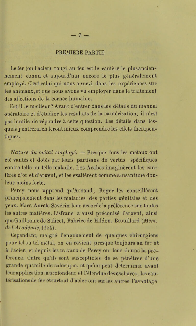 PREMIÈRE PARTIE Le fer (ou l'acier) rougi au feu est le cautère le plusaricien- nement connu et aujourd'hui encore le plus générâlement employé. C'est celui qui nous a servi dans les expériences sur les animaux,et que nous avons va employer dans le traitement des affections de la cornée humaine. Est-il le meilleur? Avant d entrer dans les détails du manuel opératoire et d'étudier les résultats de la cautérisation, il n'est pas inutile de répondre à cette question. Les détails dans les- quels j'entrerai en feront mieux comprendre les effets thérapeu- tiques. Nature du métal employé. — Presque tous les métaux ont été vantés et dotés par leurs partisans de vertus spécifiques contre telle ou telle maladie. Les Arabes imaginèrent les cau- tères d'or et d'argent, et les exaltèrent comme causantune dou- leur moins forte. Percy nous apprend qu'Arnaud, Roger les conseillèrent principalement dans les maladies des parties génitales et des yeux. Marc-Aurèle Sévérin leur accorde la préférence sur toutes les autres matières. Lisfranc a aussi préconisé l'argent, ainsi que Guillaume de Salicet, Fabrice de Hilden, Brouillard {Mém. de CAcadémie, 1754). Cependant, malgré l'engouement de quelques chirurgiens poar tel ou tel métal, on en revient presque toujours au fer et à l'acier, et depuis les travaux de Percy on leur donne la pré- férence. Outre qu'ils sont susceptibles de se pénétrer d'une grande quantité de calorique, et qu'on peut déterminer avant leur application laprofondeur et l'étendue deseschares, les cau- lérisationsde fer etsurtout d'acier ont sur les autres l'avantage