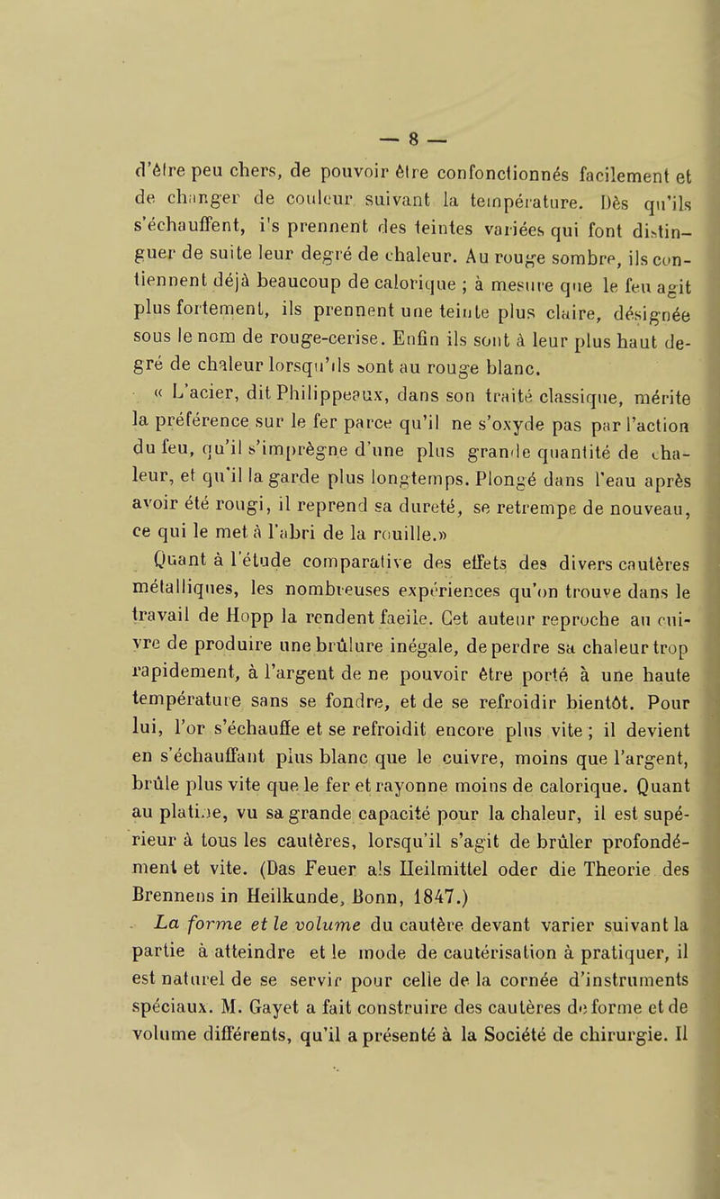 cVéfre peu chers, de pouvoir être confonclionnés facilement et de ch.inger de couleur suivant la teinpéiature. Dès qu'ils s'échaufFent, i's prennent des teintes variées qui font di>,tin- guer de suite leur degré de chaleur. Au roug-e sombre, ils con- tiennent déjà beaucoup de calorique ; à mesure que le feu agit plus fortement, ils prennent une teinte plus claire, désignée sous le nom de rouge-cerise. Enfin ils sont à leur plus haut de- gré de chaleur lorsqu'ils ^ont au rouge blanc. « L'acier, dit Philippeaux, dans son traité classique, mérite la préférence sur le fer parce qu'il ne s'oxyde pas par l'action du feu, qu'il s'imprègne d'une plus gran<le quantité de cha- leur, et qu'il la garde plus longtemps. Plongé dans l'eau après avoir été rougi, il reprend sa dureté, se retrempe de nouveau, ce qui le met à l'abri de la rouille.» 0»iant à l'étude comparative des elTets des divers cautères métalliques, les nombreuses expériences qu'(m trouve dans le travail de Hopp la rendent facile. Cet auteur reproche au cui- vre de produire une brûlure inégale, de perdre sa chaleur trop rapidement, à l'argent de ne pouvoir être porté à une haute température sans se fondre, et de se refroidir bientôt. Pour lui, l'or s'échaufïe et se refroidit encore plus vite ; il devient en s'échaufFant plus blanc que le cuivre, moins que l'argent, brûle plus vite que le fer et rayonne moins de calorique. Quant au platine, vu sa grande capacité pour la chaleur, il est supé- rieur à tous les cautères, lorsqu'il s'agit de brûler profondé- ment et vite. (Das Feuer aïs Ileilmittel oder die Théorie des Brennens in Heilkunde, Bonn, 1847.) La forme et le volume du cautère devant varier suivant la partie à atteindre et le mode de cautérisation à pratiquer, il est naturel de se servir pour celle de la cornée d'instruments spéciaux. M. Gayet a fait construire des cautères déforme et de volume différents, qu'il a présenté à la Société de chirurgie. Il