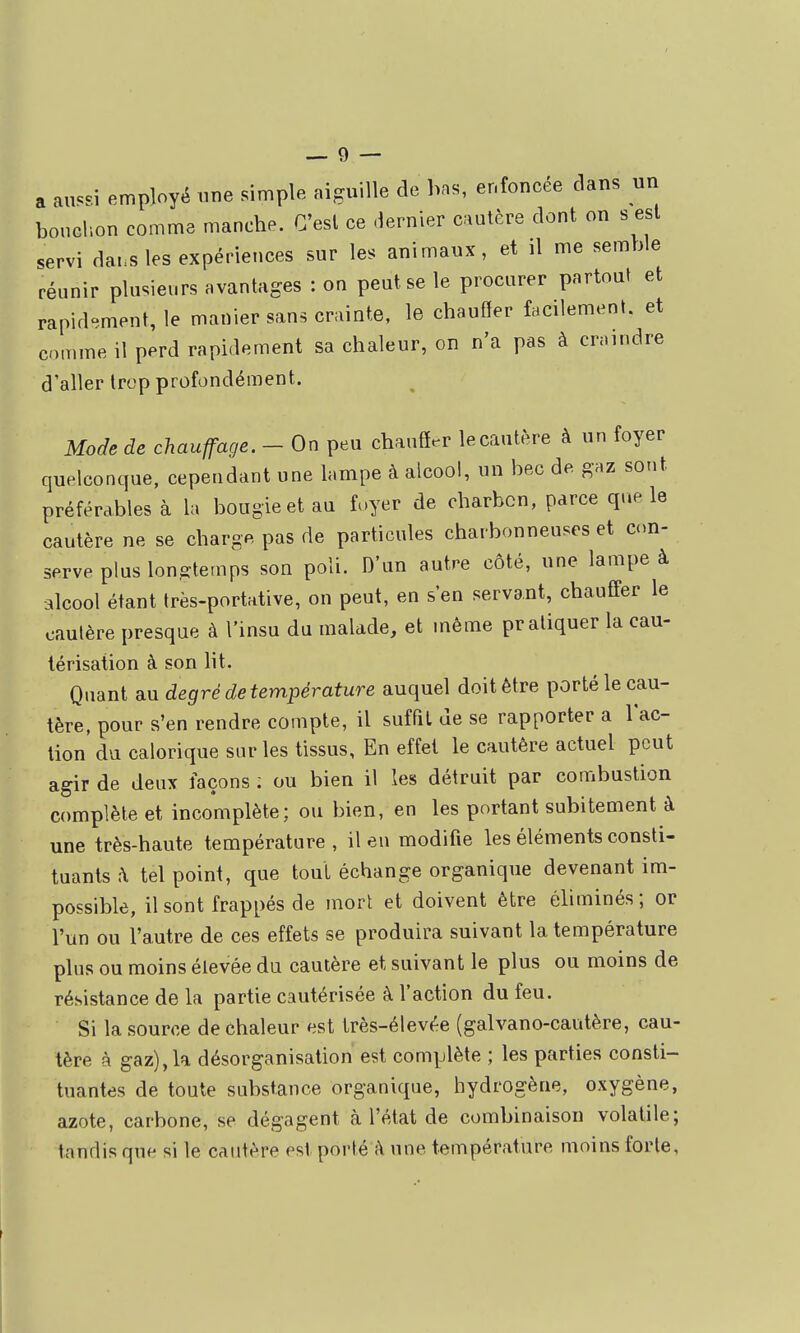 a an«=si employé une simple aiguille de bas, enfoncée clans un boucl'.on comme manche. C'est ce dernier cautère dont on s est servi dai.s les expériences sur les animaux, et il me semble réunir plusieurs avantages : on peut se le procurer partout et rapid^^ment, le manier sans crainte, le chauffer facilement, et comme il perd rapidement sa chaleur, on n'a pas à craindre d'aller trop profondément. Mode de chauffage. - On peu chaufîer le cautère à un foyer quelconque, cependant une lampe à alcool, un bec de gaz sont préférables à la bougie et au foyer de charbon, parce que le cautère ne se charge pas de particules charbonneuses et con- serve plus longtemps son poli. D'un autre côté, une lampe à alcool étant très-portative, on peut, en s'en servant, chaufifer le cautère presque à l'insu du malade, et même pratiquer la cau- térisation à son lit. Quant au degré de température auquel doit être porté le cau- tère, pour s'en rendre compte, il suffit de se rapporter a lac- lion du calorique sur les tissus, En effet le cautère actuel peut agir de deux façons ; ou bien il les détruit par combustion complète et incomplète; ou bien, en les portant subitement à une très-haute température , il eu modifie les éléments consti- tuants h tel point, que tout échange organique devenant im- possible, il sont frappés de mort et doivent être éliminés ; or l'un ou l'autre de ces effets se produira suivant la température plus ou moins élevée du cautère et suivant le plus ou moins de résistance de la partie cautérisée à l'action du feu. Si la source de chaleur est très-élevée (galvano-cautère, cau- tère à gaz), la désorganisation est complète ; les parties consti- tuantes de toute substance organique, hydrogène, oxygène, azote, carbone, se dégagent à l'état de combinaison volatile; tandis que si le cautère est porté à une température moins forte,