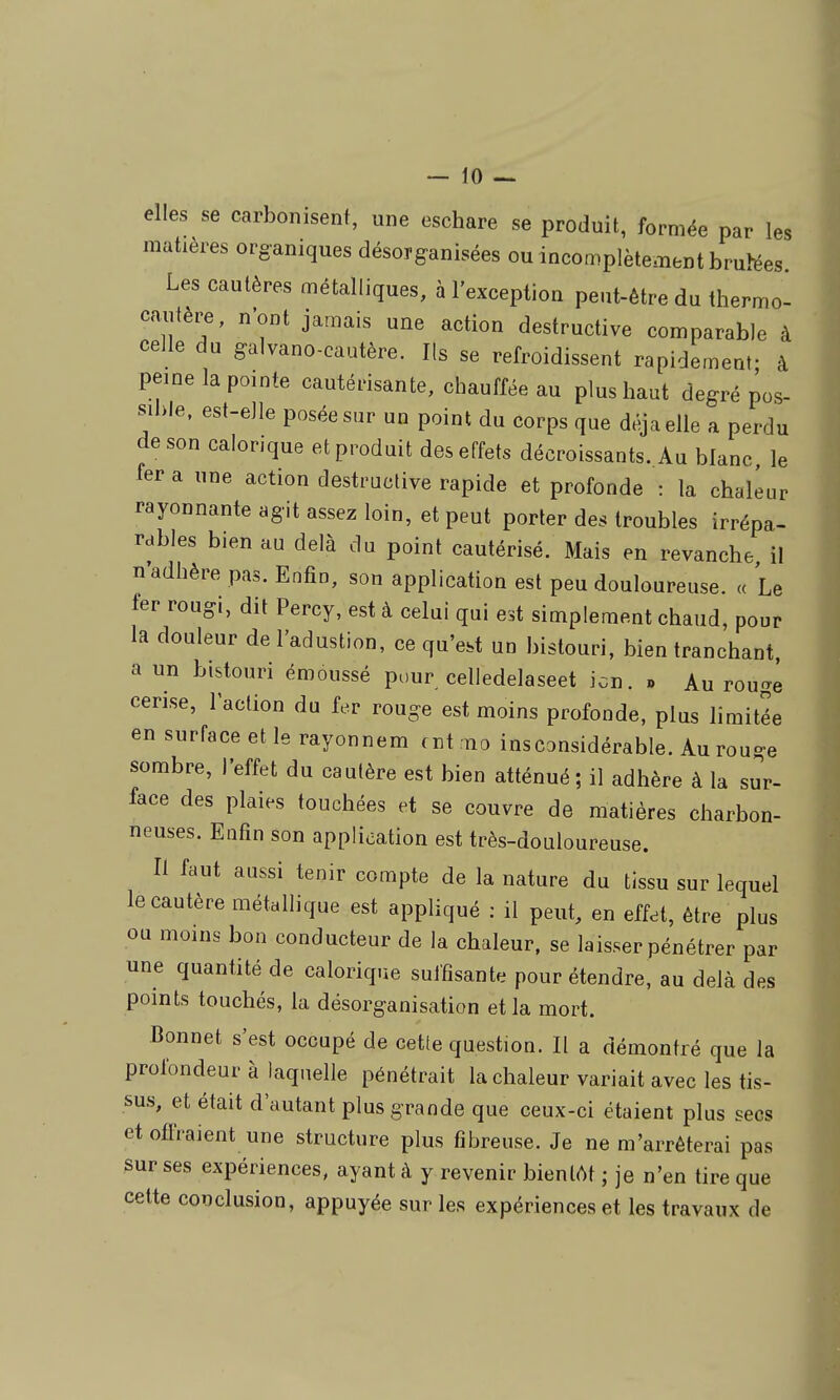 elles se carbonisent, une eschare se produit, formée par les matières organiques désorganisées ou incomplètement bruMes. Les cautères métalliques, à l'exception peut-être du thermo- cautère, n'ont jamais une action destructive comparable à celle du galvano-cautère. Ils se refroidissent rapidement- à peine la pointe cautérisante, chauffée au plus haut degré pos- sible, est-elle posée sur un point du corps que déjà elle a perdu de son calorique et produit des effets décroissants. Au blanc, le fer a une action destructive rapide et profonde : la chaleur rayonnante agit assez loin, et peut porter des troubles irrépa- rables bien au delà du point cautérisé. Mais en revanche il n'adhère pas. Enfin, son application est peu douloureuse. « Le fer rougi, dit Percy, est à celai qui est simplement chaud, pour la douleur del'adustion, ce qu'est un bistouri, bien tranchant, a un bistouri émoussé pour celledelaseet icn. » Au rouge cerise, l'action du fer rouge est moins profonde, plus limitée en surface et le rayonnem f nt mo insCDUsidérable. Au rouge sombre, l'effet du cautère est bien atténué ; il adhère à la sur- face des plaies touchées et se couvre de matières charbon- neuses. Enfin son application est très-douloureuse. Il faut aussi tenir compte de la nature du tissu sur lequel le cautère métallique est appliqué : il peut, en effet, être plus ou moins bon conducteur de la chaleur, se laisser pénétrer par une quantité de calorique sulfisante pour étendre, au delà des points touchés, la désorganisation et la mort. Bonnet s'est occupé de cette question. Il a démontré que la profondeur à laquelle pénétrait la chaleur variait avec les tis- sus, et était d'autant plus grande que ceux-ci étaient plus secs et offraient une structure plus fibreuse. Je ne m'arrêterai pas sur ses expériences, ayant à y revenir bientôt ; je n'en tire que celte conclusion, appuyée sur les expériences et les travaux de