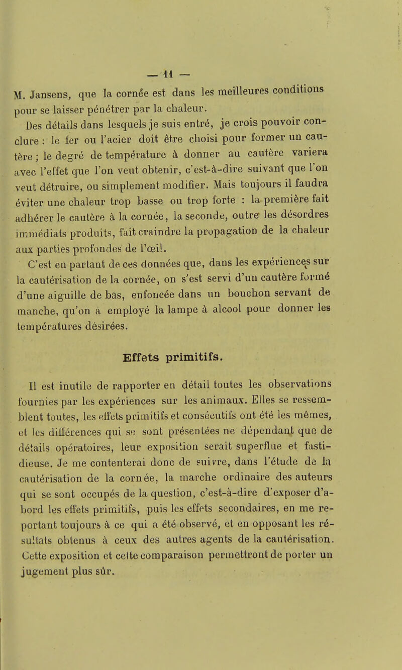 M. Jansens, que la cornée est dans les meilleures conditions pour se laisser pénétrer par la chaleur. Des détails dans lesquels je suis entré, je crois pouvoir con- clure : le fer ou l'acier doit être choisi pour former un cau- tère ; le degré de température à donner au cautère variera avec l'effet que l'on veut obtenir, c'est-à-dire suivant que l'on veut détruire, ou simplement modifier. Mais toujours il faudra éviter une chaleur trop basse ou trop forte : la première fait adhérer le cautère à la cornée, la seconde, outrer les désordres immédiats produits, fait craindre la propagation de la chaleur aux parties profondes de l'œil. C'est en partant de ces données que, dans les expériences sur la cautérisation de la cornée, on s'est servi d'un cautère formé d'une aiguille de bas, enfoncée dans un bouchon servant de manche, qu'on a employé la lampe à alcool pour donner les températures désirées. Effets primitifs. 11 est inutile de rapporter en détail toutes les observations fournies par les expériences sur les animaux. Elles se ressem- blent toutes, les effets primitifs et consécutifs ont été les mêmes, et les différences qui se sont présentées ne dépendant que de détails opératoires, leur exposition serait superflue et fasti- dieuse. Je me contenterai donc de suit^re, dans l'étude de la cautérisation de la cornée, la marche ordinaire des auteurs qui se sont occupés de la question, c'est-à-dire d'exposer d'a- bord les effets primitifs, puis les effets secondaires, en me re- portant toujours à ce qui a été observé, et en opposant les ré- sultats obtenus à ceux des autres agents de la cautérisation. Cette exposition et celte comparaison permettront de porter un jugement plus sûr.