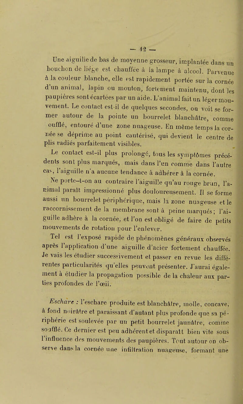 Une aiguille de bas de moyenne grosseur, implantée dans un bouchon de ljé^,e est cbaufiee à la lampe à alcoo]. Parvenue à la couleur blanche, elle est rapidement portée sur la cornée d'un animal, lapin ou mouton, fortement maintenu, dont les paupières sont écartées par un aide. L'animal fait un léger mou- vement. Le contact est-il de quelques secondes, ou voit se for- mer autour de la pointe un bourrelet blanchâtre, comme oufflé, entouré d'une zone nuageuse. En même temps la cor- née se déprime au point cautérisé, qui devient le centre de plis radiés parfaitement visibles. Le contact est-il plus prolongé, tous les symptômes précé- dents sont plus marqués, mais dans l'un comme dans l'autre cas, l'aiguille n'a aucune tendance à adhérer à la cornée. Ne porte-l-on au contraire l'aiguille qu'au rouge brun, l'a- nimal parait impressionné plus douloureusement. Il se forme aussi un bourrelet périphérique, mais la zone nuageuse et le raccornissement de la membrane sont à peine marqués; l'ai- guille adhère à la cornée, et l'on est obligé de faire de petits mouvements de rotation pour l'enlever. Tel est l'exposé rapide de phénomènes généraux observés après l'application d'une aiguille d'acier fortement chauffée. Je vais les étudier successivement et passer en revue les diffé- rentes particularités qu'elles peuvent présenter. Jaurai égale- ment à étudier la propagation possible de la chaleur aux par- ties profondes de l'œil. Eschare : l'eschare produite est blanchâtre, molle, concave, à fond noirâtre et paraissant d'autant plus profonde que sa pé- riphérie est soulevée par un petit bourrelet jaunâtre, comme so jfflé. Ce dernier est peu adhérent et disparaît bien vite sous l'influence des mouvements des paupières. Tout autour on ob- serve dans la cornée une infiltration nuageuse, formant une