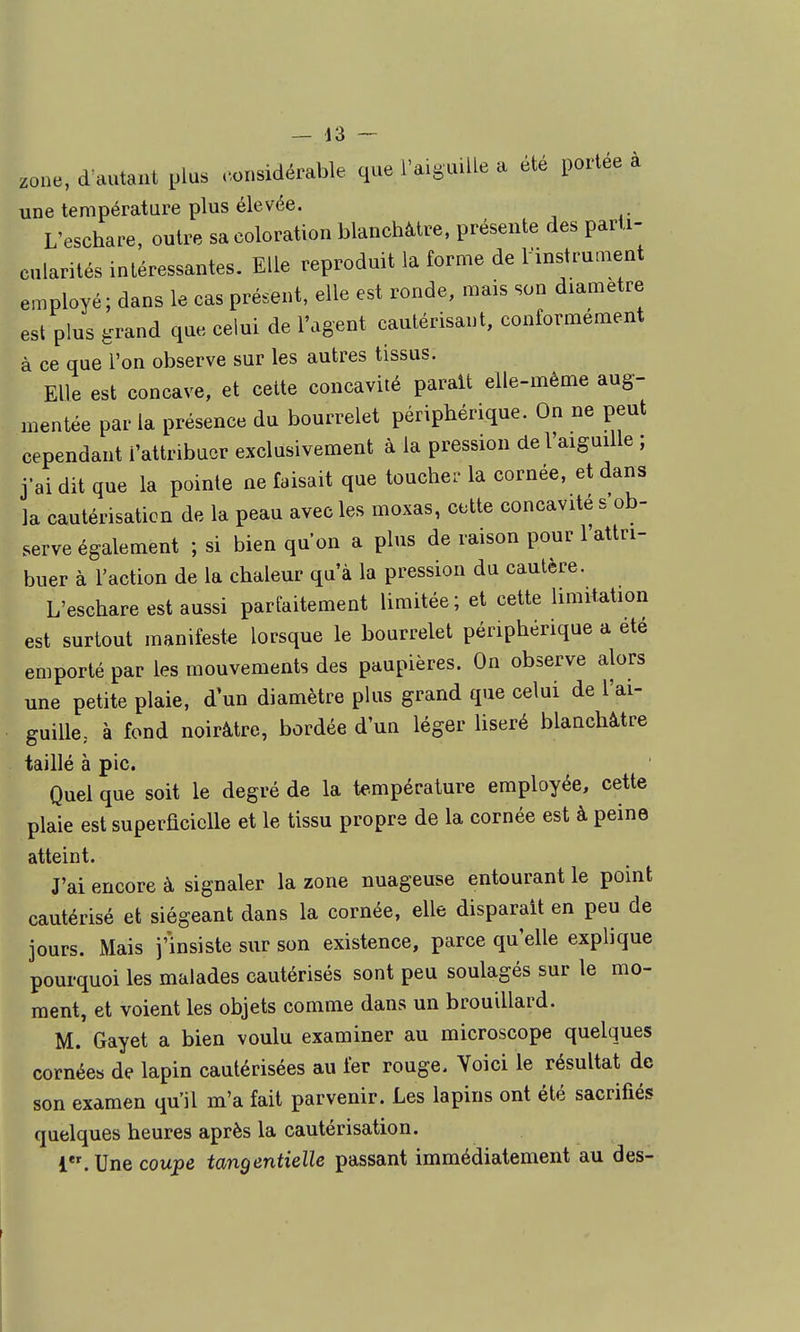 zone, d autant plus ..onsidérable que l'aiguille a été portée à une température plus élevée. L'eschare, outre sa coloration blanchâtre, présente des parti- cularités intéressantes. Elle reproduit la forme de rinstru.nent employé; dans le cas présent, elle est ronde, mais son diamètre est plus èrrand que celui de l'agent cautérisant, conformément à ce que l'on observe sur les autres tissus. Elle est concave, et celte concavité parait elle-même aug- mentée par la présence du bourrelet périphérique. On ne peut cependant l'attribuer exclusivement à la pression de l'aiguille ; j'ai dit que la pointe ne faisait que toucher la cornée, et dans la cautérisation de la peau avec les moxas, cette concavité s ob- serve également ; si bien qu'on a plus de raison pour l'attri- buer à l'action de la chaleur qu'à la pression du cautère. L'eschare est aussi parfaitement limitée ; et cette limitation est surtout manifeste lorsque le bourrelet périphérique a été emporté par les mouvements des paupières. On observe alors une petite plaie, d'un diamètre plus grand que celui de l'ai- guillc; à fond noirâtre, bordée d'un léger liseré blanchâtre taillé à pic. Quel que soit le degré de la te-mpérature employée, cette plaie est superficielle et le tissu propre de la cornée est à peine atteint. J'ai encore à signaler la zone nuageuse entourant le point cautérisé et siégeant dans la cornée, elle disparait en peu de jours. Mais j'insiste sur son existence, parce qu'elle explique pourquoi les malades cautérisés sont peu soulagés sur le mo- ment, et voient les objets comme dans un brouillard. M. Gayet a bien voulu examiner au microscope quelques cornées de lapin cautérisées au fer rouge. Voici le résultat de son examen qu'il m'a fait parvenir. Les lapins ont été sacrifiés quelques heures après la cautérisation. 1. Une coupe tangentielle passant immédiatement au des-